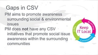 Gaps in CSV
PM aims to promote awareness
surrounding social & environmental
issues
PM does not have any CSV
initiatives that promote social issue
awareness within the surrounding
communities
 