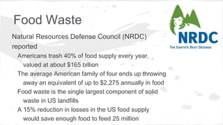 Food Waste
Natural Resources Defense Council (NRDC)
reported
Americans trash 40% of food supply every year,
valued at about $165 billion
The average American family of four ends up throwing
away an equivalent of up to $2,275 annually in food
Food waste is the single largest component of solid
waste in US landfills
A 15% reduction in losses in the US food supply
would save enough food to feed 25 million
 