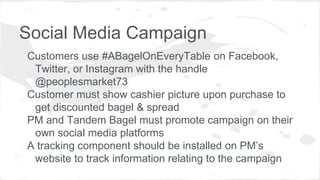 Social Media Campaign
Customers use #ABagelOnEveryTable on Facebook,
Twitter, or Instagram with the handle
@peoplesmarket73
Customer must show cashier picture upon purchase to
get discounted bagel & spread
PM and Tandem Bagel must promote campaign on their
own social media platforms
A tracking component should be installed on PM’s
website to track information relating to the campaign
 
