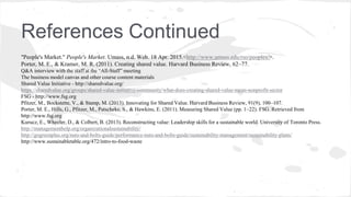 References Continued
"People's Market." People's Market. Umass, n.d. Web. 18 Apr. 2015.<http://www.umass.edu/rso/peoples/>.
Porter, M. E., & Kramer, M. R. (2011). Creating shared value. Harvard Business Review, 62–77.
Q&A interview with the staff at the “All-Staff” meeting
The business model canvas and other course content materials
Shared Value Initiative - http://sharedvalue.org/
https://sharedvalue.org/groups/shared-value-initiative-community/what-does-creating-shared-value-mean-nonprofit-sector
FSG - http://www.fsg.org
Pfitzer, M., Bockstette, V., & Stamp, M. (2013). Innovating for Shared Value. Harvard Business Review, 91(9), 100–107.
Porter, M. E., Hills, G., Pfitzer, M., Patscheke, S., & Hawkins, E. (2011). Measuring Shared Value (pp. 1–22). FSG. Retrieved from
http://www.fsg.org
Kurucz, E., Wheeler, D., & Colbert, B. (2013). Reconstructing value: Leadership skills for a sustainable world. University of Toronto Press.
http://managementhelp.org/organizationalsustainability/
http://gogreenplus.org/nuts-and-bolts-guide/performance-nuts-and-bolts-guide/sustainability-management/sustainability-plans/
http://www.sustainabletable.org/472/intro-to-food-waste
 