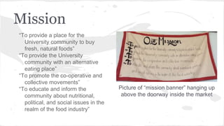 Mission
“To provide a place for the
University community to buy
fresh, natural foods”
“To provide the University
community with an alternative
eating place”
“To promote the co-operative and
collective movements”
“To educate and inform the
community about nutritional,
political, and social issues in the
realm of the food industry”
Picture of “mission banner” hanging up
above the doorway inside the market
 