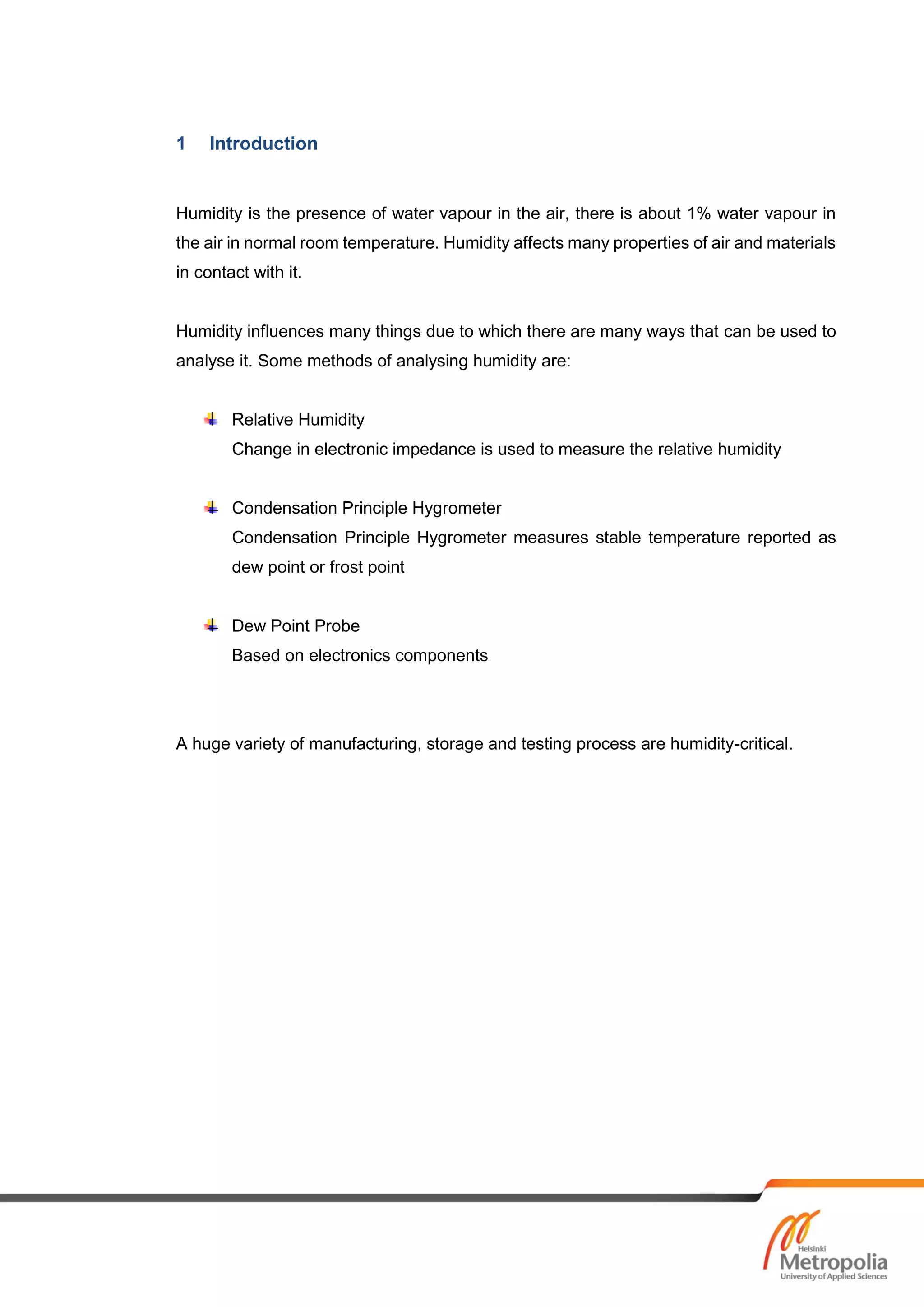 1 Introduction
Humidity is the presence of water vapour in the air, there is about 1% water vapour in
the air in normal room temperature. Humidity affects many properties of air and materials
in contact with it.
Humidity influences many things due to which there are many ways that can be used to
analyse it. Some methods of analysing humidity are:
Relative Humidity
Change in electronic impedance is used to measure the relative humidity
Condensation Principle Hygrometer
Condensation Principle Hygrometer measures stable temperature reported as
dew point or frost point
Dew Point Probe
Based on electronics components
A huge variety of manufacturing, storage and testing process are humidity-critical.
 