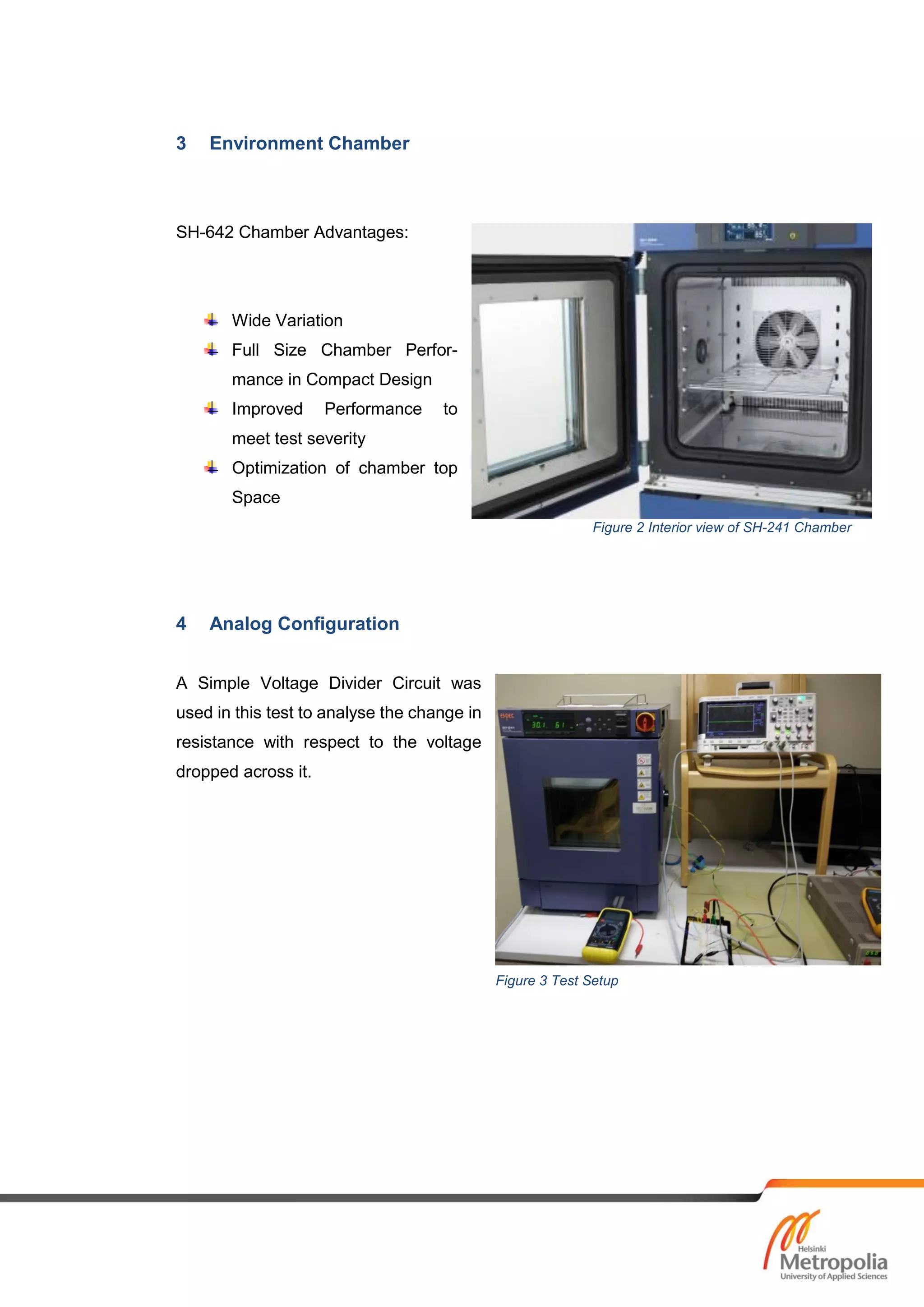 3 Environment Chamber
SH-642 Chamber Advantages:
Wide Variation
Full Size Chamber Perfor-
mance in Compact Design
Improved Performance to
meet test severity
Optimization of chamber top
Space
4 Analog Configuration
A Simple Voltage Divider Circuit was
used in this test to analyse the change in
resistance with respect to the voltage
dropped across it.
Figure 2 Interior view of SH-241 Chamber
Figure 3 Test Setup
 