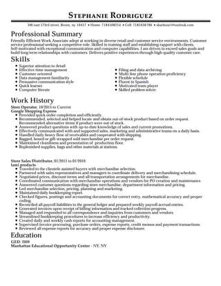 Professional Summary
Skills
Work History
Education
S R
346 east 173rd street, Bronx, ny 10457 •Home: 7184508254 •Cell: 7185936786 •sbarbour1@outlook.com
Friendly Efficient Work Associate adept at working in diverse retail and customer service environments. Customer
service professional seeking a competitive role. Skilled in training staff and establishing rapport with clients.
Self-motivated with exceptional communication and computer capabilities. I am driven to exceed sales goals and
build long term relationships with customers. Delivers positive experiences through high-quality customer care.
Superior attention to detail
Effective time management
Customer-oriented
Data management familiarity
Persuasive communication style
Quick learner
Computer literate
Filing and data archiving
Multi-line phone operation proficiency
Flexible schedule
Fluent in Spanish
Motivated team player
Skilled problem solver
Store Operator, 10/2015 to Current
Google Shopping Express
Provided quick order completion and efficiently.
Recommended, selected and helped locate and obtain out-of-stock product based on order request.
Recommended alternative items if product were out of stock.
Answered product questions with up-to-date knowledge of sales and current promotions.
Effectively communicated with and supported sales, marketing and administrative teams on a daily basis.
Handled daily heavy flow of receivables and cooperated with shipping.
Bagged, boxed or gift-wrapped sold merchandise per order request.
Maintained cleanliness and presentation of production floor.
Replenished supplies, bags and other materials at stations.
Store Sales Distributor, 01/2015 to 01/2016
lami products
Traveled to the clientele assisted buyers with merchandise selection.
Partnered with sales representatives and managers to coordinate delivery and merchandising schedule.
Negotiated prices, discount terms and all transportation arrangements for merchandise.
Coordinated communication with merchandise operations and vendors for PO creation and maintenance.
Answered customer questions regarding store merchandise, department information and pricing.
Led merchandise selection, pricing, planning and marketing.
Maintained daily bookkeeping report.
Checked figures, postings and accounting documents for correct entry, mathematical accuracy and proper
coding.
Reconciled all payroll liabilities to the general ledger and prepared weekly payroll accrual entries.
Generated invoices upon receipt of billing information and tracked collection progress.
Managed and responded to all correspondence and inquiries from customers and vendors.
Streamlined bookkeeping procedures to increase efficiency and productivity.
Created daily and weekly cash reports for accounting management.
Supervised invoice processing, purchase orders, expense reports, credit memos and payment transactions.
Reviewed all expense reports for accuracy and proper expense disclosure.
GED: 2009
Manhattan Educational Opportunity Center - NY, NY
 