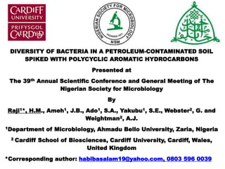 DIVERSITY OF BACTERIA IN A PETROLEUM-CONTAMINATED SOIL
SPIKED WITH POLYCYCLIC AROMATIC HYDROCARBONS
Presented at
The 39th Annual Scientific Conference and General Meeting of The
Nigerian Society for Microbiology
By
Raji1*, H.M., Ameh1, J.B., Ado1, S.A., Yakubu1, S.E., Webster2, G. and
Weightman2, A.J.
1Department of Microbiology, Ahmadu Bello University, Zaria, Nigeria
2 Cardiff School of Biosciences, Cardiff University, Cardiff, Wales,
United Kingdom
*Corresponding author: habibasalam19@yahoo.com, 0803 596 0039
 