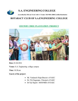 S.A. ENGINEERINGCOLLEGE
Accredited by NBA & NAACwith ‘A’ Grade ISO 9001:2008 Certified Institution
ROTARACT CLUB OF S.A.ENGINEERING COLLEGE
OXYWIFI TREE PLANTATION PROJECT
Date: 01.04.2016
Venue: S.A. Engineering college campus
Time: 10.30.am
Guests of the project:
 Mr. Venkatesh Raja-Director of SAEC
 Dr. P.K.Nagarajan- Principal of SAEC
 Dr.Viji Rajesh –HOD/MBA Of SAEC
 