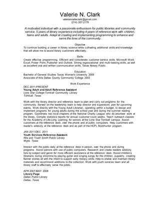 Valerie N. Clark
valerienoelleclark@gmail.com
(214) 557-2178
A motivated individual with a passionate enthusiasm for public libraries and community
service. 5 years of library experience including 4 years of reference work with children,
teens and adults. Adept at creating and implementing programming to enhance and
serve the lives of the community.
Objective
To continue building a career in library science while cultivating additional skills and knowledge
that will allow me to assist library customers effectively.
Skills
Create effective programming. Efficient and considerate customer service skills. Microsoft Word,
Excel, Power Point, Publisher and Outlook. Strong organizational and multi-tasking skills, as well
as excellent oral and written communication skills. Texas Notary Public.
Education
Bachelor of General Studies Texas Woman's University 2009
Associate of Arts Dallas County Community College 2003
Work Experience
DEC 2011-PRESENT
Young Adult and Adult Reference Assistant
Lone Star College-Tomball Community Library
Tomball, Texas
Work with the library director and reference team to plan and carry out programs for the
community. Served on the leadership team to help director and supervisors plan for upcoming
events. Work directly with the Young Adult Librarian, operating within a budget, to design and
implement programs for young adults during the school year and during the summer reading
program. Coordinate two local chapters of the National Charity League who do volunteer work at
the library. Compile statistics reports for annual customer count weeks. Teach outreach classes
for the Academy of Life-Long Learning for seniors at the Lone Star Tomball campus. Assist
customers at the reference desk, over the phone and at public computers. Help customers with
reader’s advisory at the reference desk and as part of the HCPL Bookhunter program.
JAN 2011-DEC 2011
Youth Services Reference Assistant
Rita and Truett Smith Public Library
Wylie, Texas
Interact with the public daily at the reference desk in person, over the phone and during
programs. Assist patrons with use of public computers. Research and create readers advisory
lists by subject and genre for more efficient assistance at the reference desk. Assist children’s
librarians during storytime by playing guitar and singing songs for the children, puppetry, creating
flannel stories all with the intent to support early literacy skills. Help to shelve and maintain library
materials and recommend additions to the collection. Work with youth services team and all
library staff to effectively serve the public.
APR 2007-MAY 2008
Library Page
Dallas Public Library
Dallas, Texas
 