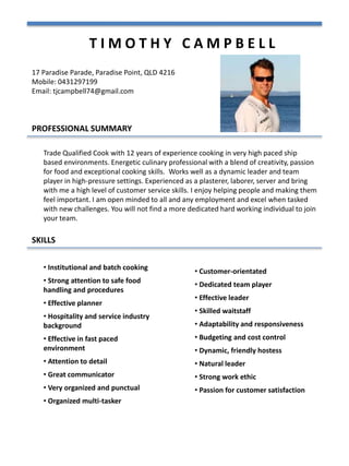 T I M O T H Y C A M P B E L L
PROFESSIONAL SUMMARY
17 Paradise Parade, Paradise Point, QLD 4216
Mobile: 0431297199
Email: tjcampbell74@gmail.com
Trade Qualified Cook with 12 years of experience cooking in very high paced ship
based environments. Energetic culinary professional with a blend of creativity, passion
for food and exceptional cooking skills. Works well as a dynamic leader and team
player in high-pressure settings. Experienced as a plasterer, laborer, server and bring
with me a high level of customer service skills. I enjoy helping people and making them
feel important. I am open minded to all and any employment and excel when tasked
with new challenges. You will not find a more dedicated hard working individual to join
your team.
SKILLS
• Institutional and batch cooking
• Strong attention to safe food
handling and procedures
• Effective planner
• Hospitality and service industry
background
• Effective in fast paced
environment
• Attention to detail
• Great communicator
• Very organized and punctual
• Organized multi-tasker
• Customer-orientated
• Dedicated team player
• Effective leader
• Skilled waitstaff
• Adaptability and responsiveness
• Budgeting and cost control
• Dynamic, friendly hostess
• Natural leader
• Strong work ethic
• Passion for customer satisfaction
 