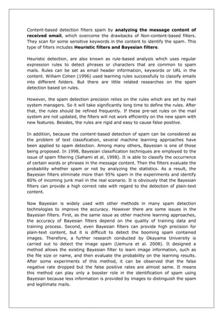 Content-based detection filters spam by analyzing the message content of received email, which overcome the drawbacks of Non-content-based filters. They scan for some sensitive keywords in the content to identify the spam. This type of filters includes Heuristic filters and Bayesian filters. 
Heuristic detection, are also known as rule-based analysis which uses regular expression rules to detect phrases or characters that are common to spam mails. Rules can be set as email header information, keywords or URL in the content. William Cohen (1996) used learning rules successfully to classify emails into different folders. But there are little related researches on the spam detection based on rules. 
However, the spam detection precision relies on the rules which are set by mail system managers. So it will take significantly long time to define the rules. After that, the rules should be refined frequently. If these pre-set rules on the mail system are not updated, the filters will not work efficiently on the new spam with new features. Besides, the rules are rigid and easy to cause false positive. 
In addition, because the content-based detection of spam can be considered as the problem of text classification, several machine learning approaches have been applied to spam detection. Among many others, Bayesian is one of those being proposed. In 1998, Bayesian classification techniques are employed to the issue of spam filtering (Sahami et al, 1998). It is able to classify the occurrence of certain words or phrases in the message content. Then the filters evaluate the probability whether spam or not by analyzing the statistics. As a result, the Bayesian filters eliminate more than 95% spam in the experiments and identify 80% of incoming junk mail in the real scenario. It is obviously that the Bayesian filters can provide a high correct rate with regard to the detection of plain-text content. 
Now Bayesian is widely used with other methods in many spam detection technologies to improve the accuracy. However there are some issues in the Bayesian filters. First, as the same issue as other machine learning approaches, the accuracy of Bayesian filters depend on the quality of training data and training process. Second, even Bayesian filters can provide high precision for plain-text content, but it is difficult to detect the booming spam contained images. Therefore, a further research conducted by Okayama University is carried out to detect the image spam (Uemura et al. 2008). It designed a method allows the existing Bayesian filter to learn image information, such as the file size or name, and then evaluate the probability on the learning results. After some experiments of this method, it can be observed that the false negative rate dropped but the false positive rates are almost same. It means this method can play only a booster role in the identification of spam using Bayesian because less information is provided by images to distinguish the spam and legitimate mails.  