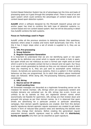 Content Based Detection System has lot of advantages but the time and loads of processing space as it goes through the complete email. There is need of an anti spam system which could combine the advantages of content based and non content based spam detection system. 
AutoRE which a software designed by the Microsoft research group and our anchor paper has tried to combine the both type of detection systems i.e. content based and non content based system. Now we will be discussing in detail how AutoRE combine the both systems. 
Focus on Technology used in Paper 
AutoRE unlike all the previous solutions to detecting botnets (like spamhaus, blacklist) where areas it creates and trains itself dynamically real time. To do this it has 3 major steps when a set of emails is supplied to it, they are as follows:- 
1. URL Pre-processing 
2. Group Selector 
3. Regular Expression Generation 
It is important to understand that we are not identifying spam or not spam emails. As by definition any email which is regular and sends in bulk is spam, but spam emails are not malicious as even a normal user might send an email which is sent to his complete contact list but is relevant and not spam. Our focus is on spam emails generated by botnets as they are not relevant emails it don’t have any meaning to it, they are just sent to accomplish some malicious mission. As botnets are autonomous systems, there is a pattern in their sending behaviour as they are programmed. So to catch that pattern above mentioned steps are followed. While doing URL Pre-processing following parameters are considered:- 
1. URL String 
2. Source server IP address 
3. Email sending time 
All forwarded messages are discarded as a legitimate forwarding server can be mistaken for botnet member. URL Strings which are suspiciously random and multiple domains are extracted out. As URL strings like a.com, b.com are unlikely to be by botnets as they are registered domain names which economically not feasible for spammers. URL strings are then broken down and grouped into groups as per their domain names. As it is observed that spam emails are advertising for a particular product or particular advertising campaign, then domain specific signatures are created. And from this domain specific signatures domain-agnostic regular expression are created to get better results in form of reduced false positive rates and identifying the botnets even when they change their domains. Before creating the generalised regular expression domain specific signature need to suffice that it’s distributed, bursty and specific only then can be classified as spam signature.  