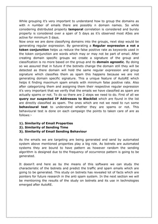 While grouping it’s very important to understand how to group the domains as with n number of emails there are possibly n domain names. So while considering distributed property temporal correlation is considered and bursty property is considered over a span of 5 days as it’s observed most ASes are active for minimum 5 days. 
Now once we are done classifying domains into the groups, next step would be generating regular expression. By generating a Regular expression a not a token conjunction helps us reduce the false positive rate as keywords used in the token conjunction are words which may or may not be part of email. After creating domain specific groups we create a signature of the group and classification is no more based on the group and its domain agnostic. By doing so we assured that in future if the botnets change the domain still they will be detected as there domain will hold the same regular expression and group signature which classifies them as spam this happens because we are not generating domain specific signature. This a unique feature of AutoRE which helps it finding maximum spam emails with minimum false positive rate. Also after categorizing them and assigning them their respective regular expression it’s very important that we verify that the emails we have classified as spam are actually spams or not. To do so there are 2 steps we need to do. First of all we query our suspected IP Addresses to Blacklist which are found in the list are directly classified as spam. The ones which are not we need to run some behavioural test to understand whether they are spams or not. This behavioural test is done on each campaign the points to taken care of are as follows:- 
1). Similarity of Email Properties 
2). Similarity of Sending Time 
3). Similarity of Email Sending Behaviour 
As the emails we are targeting are being generated and send by automated system above mentioned properties play a big role. As botnets are automated systems they are bound to have pattern as however random the sending algorithm is designed due to the frequency of occurrence pattern is going to be generated. 
It doesn’t end here as by the means of this software we can study the characteristic of the botnets and predict the traffic and spam emails which are going to be generated. This study on botnets has revealed lot of facts which are pointers for future research in the anti spam system. In the next section we will be mentioning the results of the study on botnets and its use in technologies emerged after AutoRE. 
 