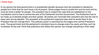 I think that…
In my opinion the best government is a presidential republic because here the president is elected by
people but I think that he can’t have a lot of powers. Some judges have to control him and its work and he
must do what is better for people. The president has to respect the rules that are established on the
Constitution and he has to control the acts of the Parliament and the Government. The Parliament has to
be made up of elected people and their parties. All parties can nominate their president who has the role to
keep calm during debates. The president of the parliament organizes laws and he sends them to the
President that can change them. The judiciary power is exercised by the judges who control President’s
work. The government and the parliament’s members have to change every five years and they can’t be
re-elected. At the end I think that politicians who follow this opinion can change everything in their state.
 