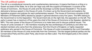 The UK political system
The UK is a constitutional monarchy and a parliamentary democracy. It means that there is a King or a
Queen as head of the State, he or she can reign only with the support of Parliament. It consist of the
House of Commons , the House of Lords and the Sovereign currently Queen Elizabeth II. The Queen
delivered a famous speech in the House of Lords. It’s drawn up by the Government and explains the
legislative program and policies for each parliamentary session. The house of Commons consists of 650
Members of Parliament (MPs) elected by people in general elections every five years. The MPs belong to
the Government or to the Opposition. The Government sits on the right ride, the opposition on the left. The
party in power has a maximum of five years the chief of the House of Commons is the Speaker, elected by
MPs. The main power of the House of Commons is to make laws and to discuss political issues. The
House of Lords consists of 1,165 members including the two archbishops of Canterbury and other non-
elected members who came from the aristocracy, from the Church of England, or highly respected
politicians who served in the House of Commons. The House of Lords is presided by the Lord Chancellor.
All members of the House of Lords revise bills from the Commons. The two largest political parties are the
Conservative Party and the Labor Party, also known as New Labor. The third largest party is the Liberal
Democrats.
 