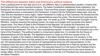 The differences between Italian and American’s political systems
From a political point of view Italy and U.S.A. are different. Italy is a parliamentary republic; it means that
the Parliament has some important functions. The Italian Constitution establishes three institutions: the
Parliament, the Government and the Judiciary. There are three powers: legislative, executive and judiciary.
The legislative power is exercised by the Parliament, it means that the Parliament makes laws: they are
rules that are important in every region. Italian Parliament is made up of two Cameras: the Senate and the
“Camera dei Deputati”. People elect the representatives every five years. The Government exercises the
executive power, it means that it has to apply rules. It’s made up of the “Presidente del Consiglio” and his
Ministers. Judiciary exercise the judiciary power, it’s made up of judges and it punishes who doesn’t
respect laws. The Head of State is the President of the Republic; he controls the Parliament, the
Government and the Judiciary’s acts, he nominates the “Presidente del Consiglio”, he signs laws and he
can dissolve the parliament. The U.S.A. are a presidential republic, it means that a lot of powers are in the
hand of the President. The political system is a bicameral system too; it is divided into the House of
Representatives and the Senate. The legislative branch is made up of the two houses of the U.S.
Congress. It meets in the Capitol in Washington. In the Italian Senate there are 315 senators. In the
“Camera dei Deputati” there are 630 people but the Congress includes two branches: in the Senate there
are 100 representative and in the Camera of representatives there are 435 representatives. In the
Congress every two years the Camera’s representatives are re-elected but in Italy the senators and the
Camera’s members are in office for 5 years. The executive branch is in the hand of the President that is
Head of State and Head of Government, he commands the armed forces and he has some powers in
foreign affairs. At the end, the most important difference is that the U.S President has more powers than
the Italian President.
 