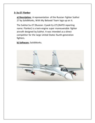 3- Su-27 Flanker
a) Description: A representation of the Russian Fighter Sukhoi
27 by SolidWorks, With My Beloved Team logo up on it.
The Sukhoi Su-27 (Russian: Сухой Су-27) (NATO reporting
name: Flanker) is a twin-engine super maneuverable fighter
aircraft designed by Sukhoi. It was intended as a direct
competitor for the large United States fourth-generation
fighters.
b) Software: SolidWorks.
 