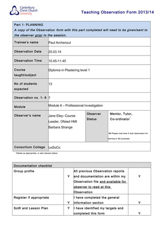 Teaching Observation Form 2013/14
Part 1: PLANNING
A copy of the Observation form with this part completed will need to be given/sent to
the observer prior to the session.
Trainee’s name Paul Archenoul
Observation Date 25.03.14
Observation Time 10.45-11.45
Course
taught/subject
Diploma in Plastering level 1
No of students
expected
13
Observation no. 1- 8 7
Module Module 6 – Professional Investigation
Observer’s name Jane Eley- Course
Leader, Ofsted HMI
Barbara Strange
Observer
Status
Mentor, Tutor,
Co-ordinator
*
NB Please note here if dual observation for
training or QA purposes
Consortium College LeSoCo
*Delete as appropriate, or add relevant status
Documentation checklist
Group profile
Y
All previous Observation reports
and documentation are within my
Observation file and available for
observer to read at this
Observation
Y
Register if appropriate
Y
I have completed the general
information section Y
SoW and Lesson Plan Y I have identified my targets and
completed this form Y
 