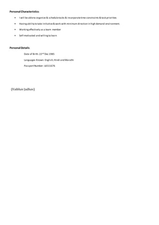 Personal Characteristics:
• I will be ableto organize & scheduletasks & incorporatetime constraints & task priorities
• Havingability to take initiative& work with minimum direction in high demand environment.
• Workingeffectively as a team member
• Self-motivated and willingto learn
Personal Details:
Date of Birth: 22nd Dec 1985
Languages Known: English,Hindi and Marathi
PassportNumber: L6511676
(Vaibhav Jadhav)
 