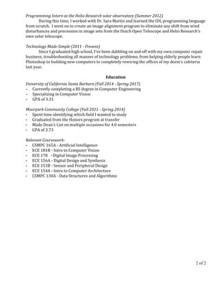 Programming Intern at the Helio Research solar observatory (Summer 2012)
During this time, I worked with Dr. Sara Martin and learned the IDL programming language
from scratch. I went on to create an image alignment program to eliminate any shift from wind
disturbances and precession in image sets from the Dutch Open Telescope and Helio Research's
own solar telescope.
Technology Made Simple (2011 - Present)
Since I graduated high school, I've been dabbling on and off with my own computer repair
business, troubleshooting all manner of technology problems, from helping elderly people learn
Photoshop to building new computers to completely rewiring the offices of my dorm's cafeteria
last year.
Education
University of California Santa Barbara (Fall 2014 - Spring 2017)
- Currently completing a BS degree in Computer Engineering
- Specializing in Computer Vision
- GPA of 3.31
Moorpark Community College (Fall 2011 - Spring 2014)
- Spent time identifying which field I wanted to study
- Graduated from the Honors program at transfer
- Made Dean's List on multiple occasions for 4.0 semesters
- GPA of 3.73
Relevant Coursework:
- CSMPC 165A - Artificial Intelligence
- ECE 181B - Intro to Computer Vision
- ECE 178 - Digital Image Processing
- ECE 156A - Digital Design and Synthesis
- ECE 153B - Sensor and Peripheral Design
- ECE 154A - Intro to Computer Architecture
- CSMPC 130A - Data Structures and Algorithms
2 of 2
 