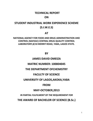 1
TECHNICAL REPORT
ON
STUDENT INDUSTRIAL WORK EXPERIENCE SCHEME
(S.I.W.E.S)
AT
NATIONAL AGENCY FOR FOOD AND DRUG ADMINISTRATION AND
CONTROL (NAFDAC) CENTRAL DRUG QUALITY CONTROL
LABORATORY,8/10 MERRIT ROAD, YABA, LAGOS STATE.
BY
JAMES DAVID OMEIZA
MATRIC NUMBER: 100804045
THE DEPARTMENT OFCHEMISTRY
FACULTY OF SCIENCE
UNIVERSITY OF LAGOS,AKOKA,YABA
FROM
MAY-OCTOBER,2013
IN PARTIAL FULFILMENT OF THE REQUIREMENT FOR
THE AWARD OF BACHELOR OF SCIENCE (B.Sc.)
 
