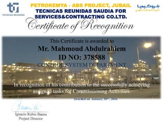 Awarded on January 30th , 2016
PETROKEMYA - ABS PROJECT, JUBAIL
TECNICAS REUNIDAS SAUDIA FOR
SERVICES&CONTRACTING CO.LTD.
This Certificate is awarded to
Mr. Mahmoud Abdulrahiem
ID NO: 378588
CONTROL SYSTEM DEPARTMENT
In recognition of his contribution to the successfully achieving
assigned tasks for Commissioning Activities.
.
 