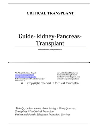 CRITICAL TRANSPLANT
Guide- kidney-Pancreas-
Transplant
Patient Education Transplant Services
Mr. Vijay Balkrishna Bhagat care.critical@rediffmail.com
www.criticaltransplant.com info@criticaltransplant.com
www.healthservices.page4.me infohealthservices1@gmail.com
Follow us on Facebook/LinkedIn/Google+ criticaltransplants@gmail.com
+919148304225
All Copyright reserved to Critical Transplant
To help you learn more about having a kidney/pancreas
Transplant With Critical Transplant
Patient and Family Education Transplant Services
 