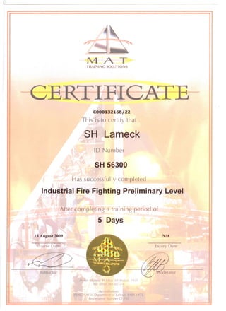 1~
~I - I . ~'t-- ~
MATTRAINING SOLUTIONS
€ERTIFIC-A~--
C000132168/22
This is to certify that
SH Lameck
10 Number
SH 56300
Has successfully completed
Industrial Fire Fighting Preliminary Level
After completing a training period of
5 Days
18 August 2009
Course Date
Instructor
l~c11 Addr(',s, PO Hu, 30, Ren.lI1, 1931
Tel: 10 /(, IJ 3-02 53/4
Ace '(,.lilalion:
!JAESI, Departn 'I of Labo. ~-
Regi5lratlOn ,Imber Cl
N/A
Expiry Date
 