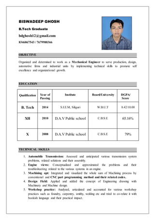 BISWADEEP GHOSH
B.Tech Graduate
bdghosh12@gmail.com
8346867543 / 7679988366
OBJECTIVE
Organized and determined to work as a Mechanical Engineer to serve production, design,
automotive firms and industrial units by implementing technical skills to promote self
excellence and organizational growth.
EDUCATION
Qualification Year of
Passing
Institute Board/University DGPA/
Score
B. Tech 2014 S.I.E.M, Siliguri W.B.U.T 8.42/10.00
XII 2010 D.A.V Public school C.B.S.E 65.16%
X 2008 D.A.V Public school C.B.S.E 79%
TECHNICAL SKILLS
1. Automobile Transmission: Assessed and anticipated various transmission system
problems, related solutions and their assembly.
2. Engine views: Conceptualized and approximated the problems and their
troubleshooting related to the various systems in an engine.
3. Machining opt: Integrated and visualized the whole sum of Machining process by
conventional and CNC part programming method and their related codes.
4. Design Field: Applied and added the concept of Engineering drawing with
Machinery and Machine design.
5. Workshop practice: Analyzed, articulated and accounted for various workshop
practices such as foundry, carpentry, smithy, welding etc and tried to co-relate it with
bookish language and their practical impact.
 