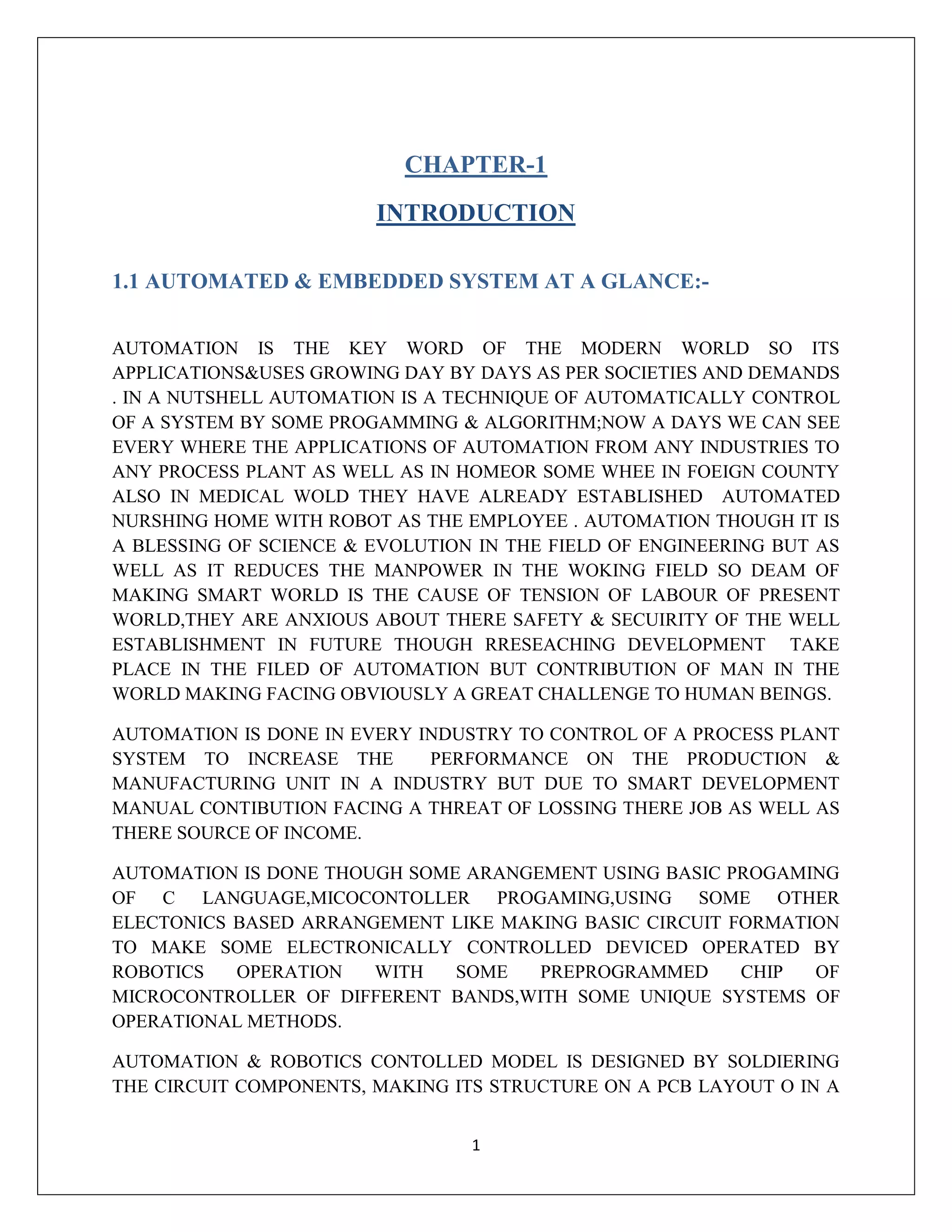1
CHAPTER-1
INTRODUCTION
1.1 AUTOMATED & EMBEDDED SYSTEM AT A GLANCE:-
AUTOMATION IS THE KEY WORD OF THE MODERN WORLD SO ITS
APPLICATIONS&USES GROWING DAY BY DAYS AS PER SOCIETIES AND DEMANDS
. IN A NUTSHELL AUTOMATION IS A TECHNIQUE OF AUTOMATICALLY CONTROL
OF A SYSTEM BY SOME PROGAMMING & ALGORITHM;NOW A DAYS WE CAN SEE
EVERY WHERE THE APPLICATIONS OF AUTOMATION FROM ANY INDUSTRIES TO
ANY PROCESS PLANT AS WELL AS IN HOMEOR SOME WHEE IN FOEIGN COUNTY
ALSO IN MEDICAL WOLD THEY HAVE ALREADY ESTABLISHED AUTOMATED
NURSHING HOME WITH ROBOT AS THE EMPLOYEE . AUTOMATION THOUGH IT IS
A BLESSING OF SCIENCE & EVOLUTION IN THE FIELD OF ENGINEERING BUT AS
WELL AS IT REDUCES THE MANPOWER IN THE WOKING FIELD SO DEAM OF
MAKING SMART WORLD IS THE CAUSE OF TENSION OF LABOUR OF PRESENT
WORLD,THEY ARE ANXIOUS ABOUT THERE SAFETY & SECUIRITY OF THE WELL
ESTABLISHMENT IN FUTURE THOUGH RRESEACHING DEVELOPMENT TAKE
PLACE IN THE FILED OF AUTOMATION BUT CONTRIBUTION OF MAN IN THE
WORLD MAKING FACING OBVIOUSLY A GREAT CHALLENGE TO HUMAN BEINGS.
AUTOMATION IS DONE IN EVERY INDUSTRY TO CONTROL OF A PROCESS PLANT
SYSTEM TO INCREASE THE PERFORMANCE ON THE PRODUCTION &
MANUFACTURING UNIT IN A INDUSTRY BUT DUE TO SMART DEVELOPMENT
MANUAL CONTIBUTION FACING A THREAT OF LOSSING THERE JOB AS WELL AS
THERE SOURCE OF INCOME.
AUTOMATION IS DONE THOUGH SOME ARANGEMENT USING BASIC PROGAMING
OF C LANGUAGE,MICOCONTOLLER PROGAMING,USING SOME OTHER
ELECTONICS BASED ARRANGEMENT LIKE MAKING BASIC CIRCUIT FORMATION
TO MAKE SOME ELECTRONICALLY CONTROLLED DEVICED OPERATED BY
ROBOTICS OPERATION WITH SOME PREPROGRAMMED CHIP OF
MICROCONTROLLER OF DIFFERENT BANDS,WITH SOME UNIQUE SYSTEMS OF
OPERATIONAL METHODS.
AUTOMATION & ROBOTICS CONTOLLED MODEL IS DESIGNED BY SOLDIERING
THE CIRCUIT COMPONENTS, MAKING ITS STRUCTURE ON A PCB LAYOUT O IN A
 
