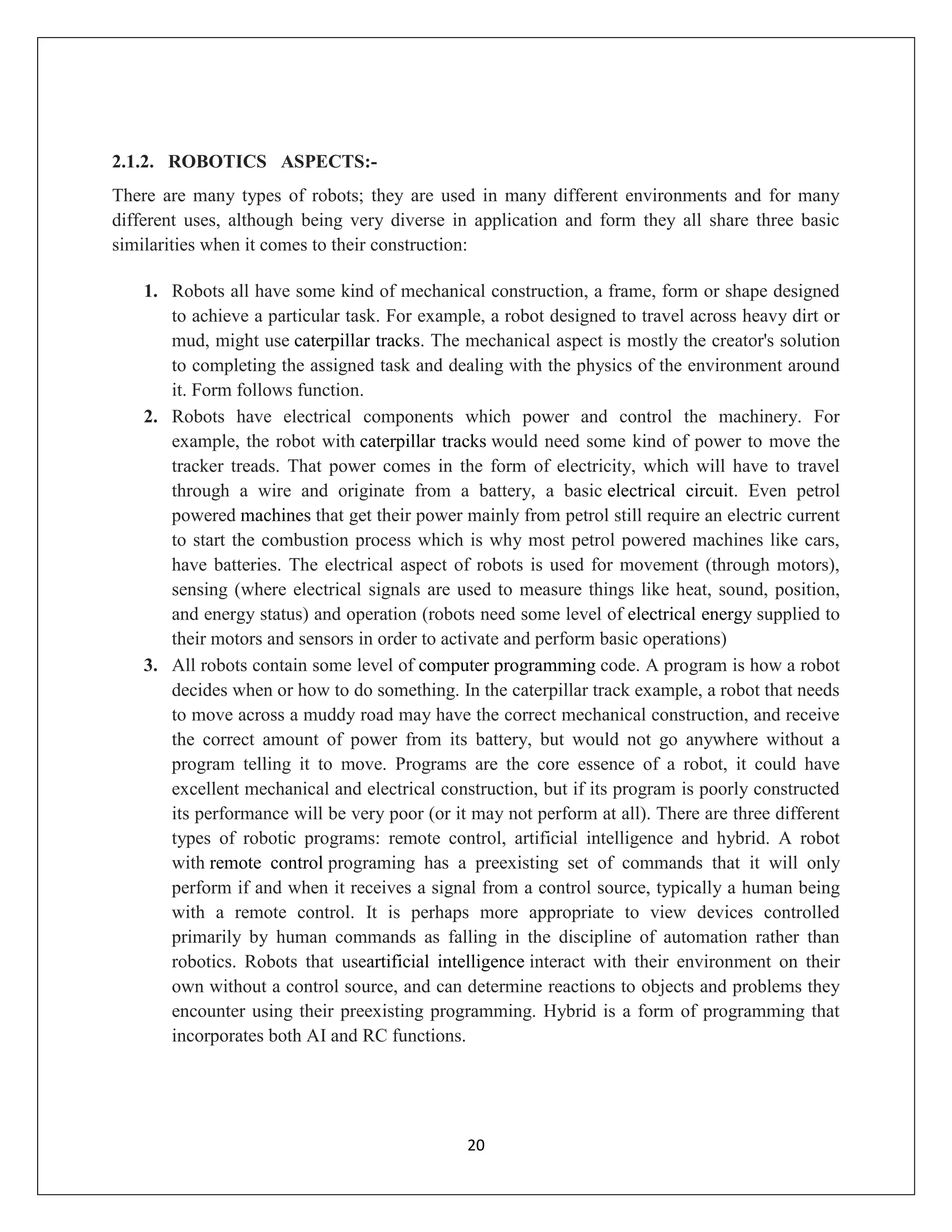 20
2.1.2. ROBOTICS ASPECTS:-
There are many types of robots; they are used in many different environments and for many
different uses, although being very diverse in application and form they all share three basic
similarities when it comes to their construction:
1. Robots all have some kind of mechanical construction, a frame, form or shape designed
to achieve a particular task. For example, a robot designed to travel across heavy dirt or
mud, might use caterpillar tracks. The mechanical aspect is mostly the creator's solution
to completing the assigned task and dealing with the physics of the environment around
it. Form follows function.
2. Robots have electrical components which power and control the machinery. For
example, the robot with caterpillar tracks would need some kind of power to move the
tracker treads. That power comes in the form of electricity, which will have to travel
through a wire and originate from a battery, a basic electrical circuit. Even petrol
powered machines that get their power mainly from petrol still require an electric current
to start the combustion process which is why most petrol powered machines like cars,
have batteries. The electrical aspect of robots is used for movement (through motors),
sensing (where electrical signals are used to measure things like heat, sound, position,
and energy status) and operation (robots need some level of electrical energy supplied to
their motors and sensors in order to activate and perform basic operations)
3. All robots contain some level of computer programming code. A program is how a robot
decides when or how to do something. In the caterpillar track example, a robot that needs
to move across a muddy road may have the correct mechanical construction, and receive
the correct amount of power from its battery, but would not go anywhere without a
program telling it to move. Programs are the core essence of a robot, it could have
excellent mechanical and electrical construction, but if its program is poorly constructed
its performance will be very poor (or it may not perform at all). There are three different
types of robotic programs: remote control, artificial intelligence and hybrid. A robot
with remote control programing has a preexisting set of commands that it will only
perform if and when it receives a signal from a control source, typically a human being
with a remote control. It is perhaps more appropriate to view devices controlled
primarily by human commands as falling in the discipline of automation rather than
robotics. Robots that useartificial intelligence interact with their environment on their
own without a control source, and can determine reactions to objects and problems they
encounter using their preexisting programming. Hybrid is a form of programming that
incorporates both AI and RC functions.
 