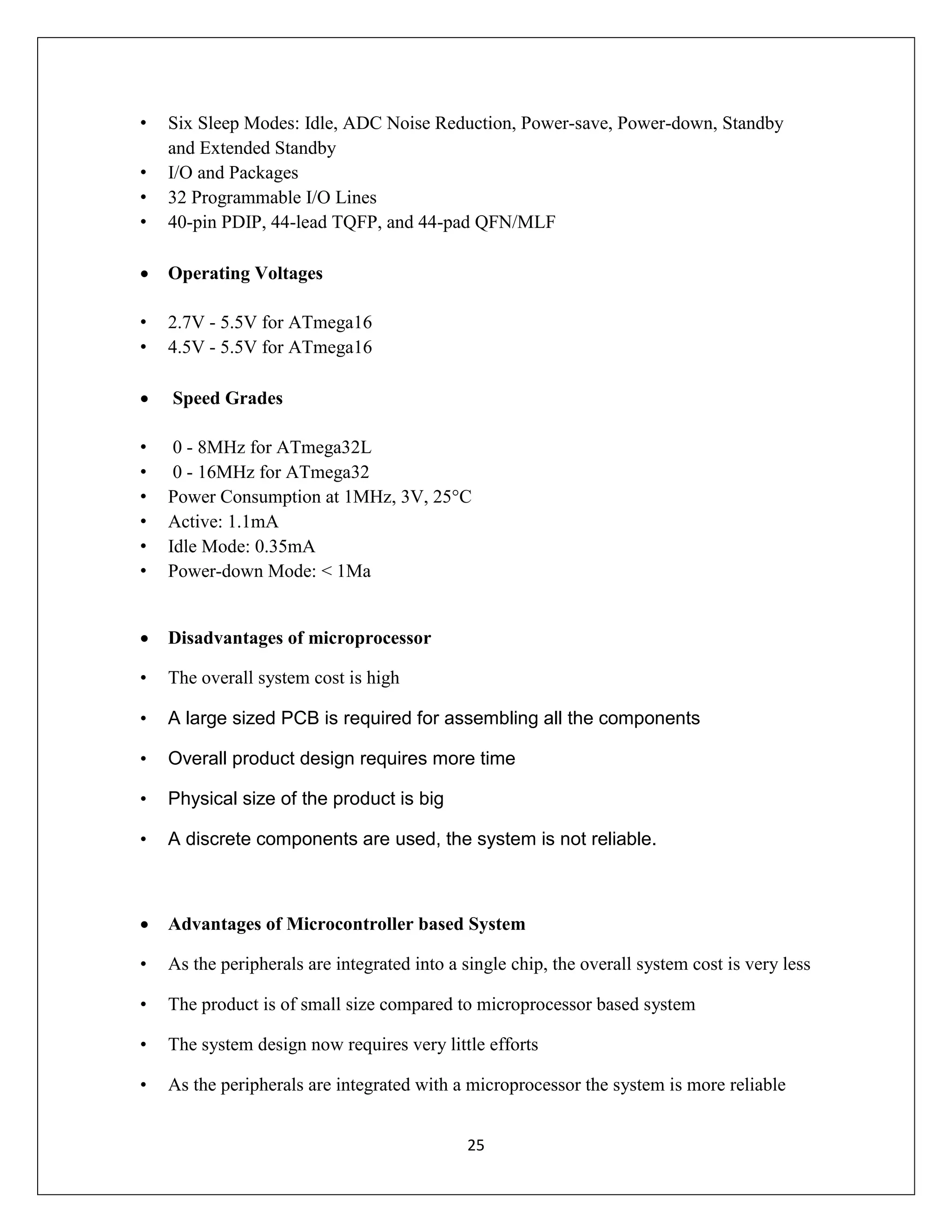 25
• Six Sleep Modes: Idle, ADC Noise Reduction, Power-save, Power-down, Standby
and Extended Standby
• I/O and Packages
• 32 Programmable I/O Lines
• 40-pin PDIP, 44-lead TQFP, and 44-pad QFN/MLF
 Operating Voltages
• 2.7V - 5.5V for ATmega16
• 4.5V - 5.5V for ATmega16
 Speed Grades
• 0 - 8MHz for ATmega32L
• 0 - 16MHz for ATmega32
• Power Consumption at 1MHz, 3V, 25°C
• Active: 1.1mA
• Idle Mode: 0.35mA
• Power-down Mode: < 1Μa
 Disadvantages of microprocessor
• The overall system cost is high
• A large sized PCB is required for assembling all the components
• Overall product design requires more time
• Physical size of the product is big
• A discrete components are used, the system is not reliable.
 Advantages of Microcontroller based System
• As the peripherals are integrated into a single chip, the overall system cost is very less
• The product is of small size compared to microprocessor based system
• The system design now requires very little efforts
• As the peripherals are integrated with a microprocessor the system is more reliable
 