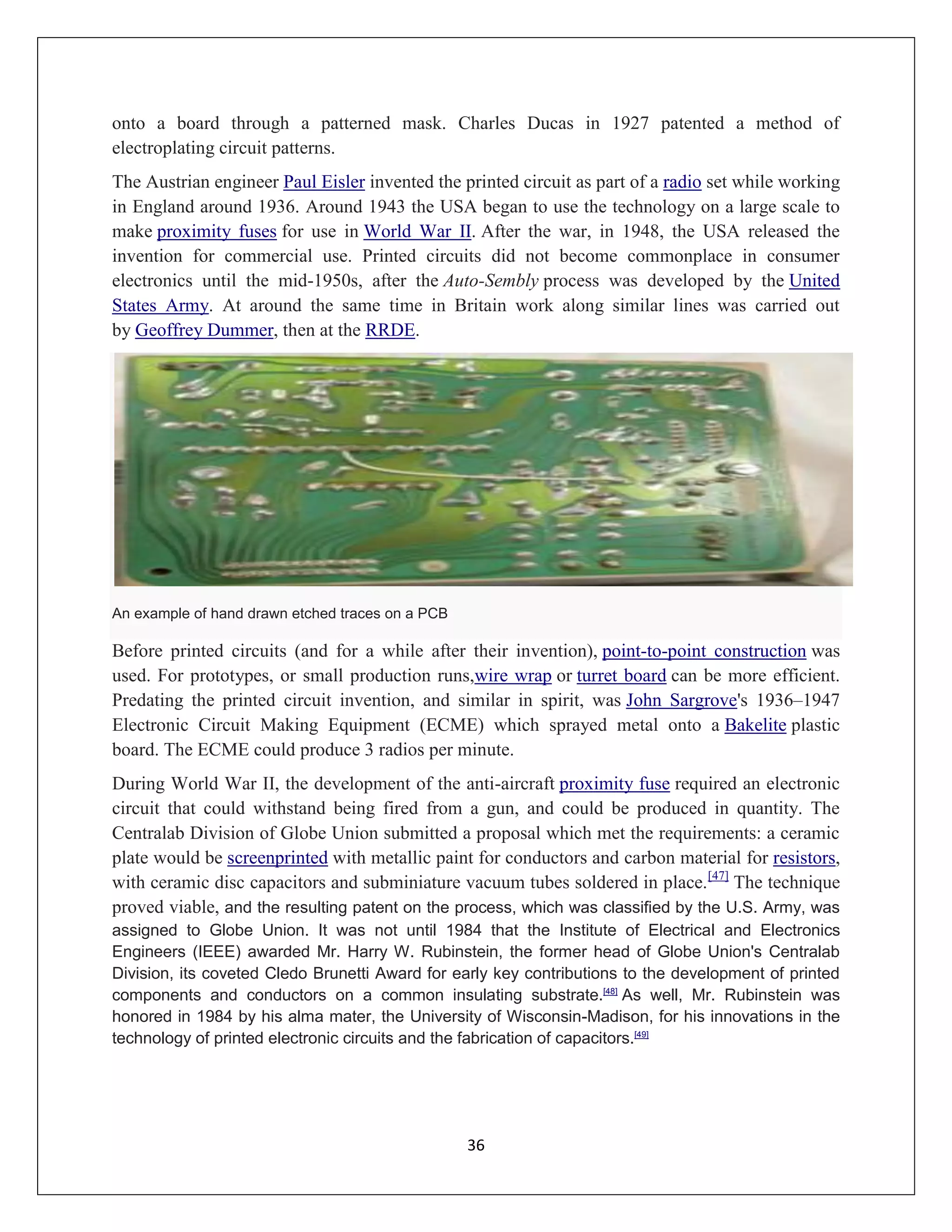 36
onto a board through a patterned mask. Charles Ducas in 1927 patented a method of
electroplating circuit patterns.
The Austrian engineer Paul Eisler invented the printed circuit as part of a radio set while working
in England around 1936. Around 1943 the USA began to use the technology on a large scale to
make proximity fuses for use in World War II. After the war, in 1948, the USA released the
invention for commercial use. Printed circuits did not become commonplace in consumer
electronics until the mid-1950s, after the Auto-Sembly process was developed by the United
States Army. At around the same time in Britain work along similar lines was carried out
by Geoffrey Dummer, then at the RRDE.
An example of hand drawn etched traces on a PCB
Before printed circuits (and for a while after their invention), point-to-point construction was
used. For prototypes, or small production runs,wire wrap or turret board can be more efficient.
Predating the printed circuit invention, and similar in spirit, was John Sargrove's 1936–1947
Electronic Circuit Making Equipment (ECME) which sprayed metal onto a Bakelite plastic
board. The ECME could produce 3 radios per minute.
During World War II, the development of the anti-aircraft proximity fuse required an electronic
circuit that could withstand being fired from a gun, and could be produced in quantity. The
Centralab Division of Globe Union submitted a proposal which met the requirements: a ceramic
plate would be screenprinted with metallic paint for conductors and carbon material for resistors,
with ceramic disc capacitors and subminiature vacuum tubes soldered in place.[47]
The technique
proved viable, and the resulting patent on the process, which was classified by the U.S. Army, was
assigned to Globe Union. It was not until 1984 that the Institute of Electrical and Electronics
Engineers (IEEE) awarded Mr. Harry W. Rubinstein, the former head of Globe Union's Centralab
Division, its coveted Cledo Brunetti Award for early key contributions to the development of printed
components and conductors on a common insulating substrate.[48]
As well, Mr. Rubinstein was
honored in 1984 by his alma mater, the University of Wisconsin-Madison, for his innovations in the
technology of printed electronic circuits and the fabrication of capacitors.[49]
 