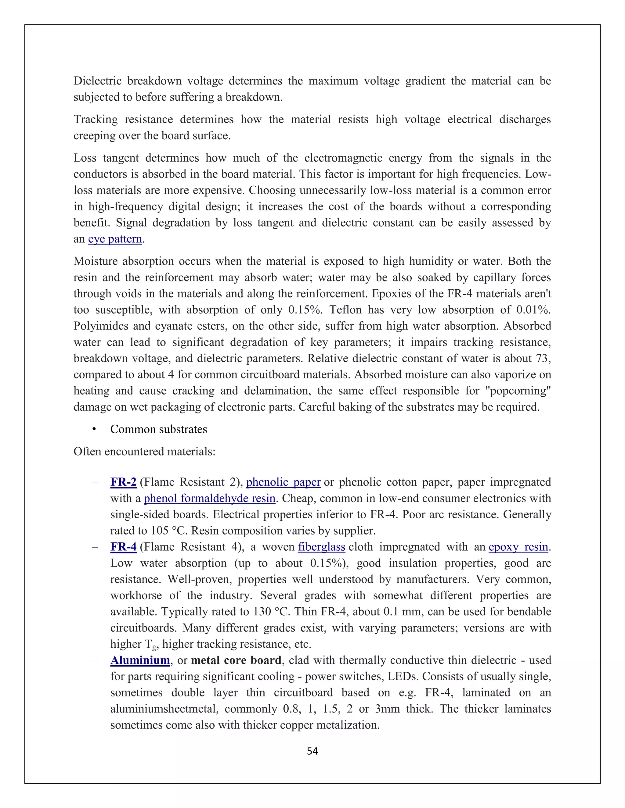 54
Dielectric breakdown voltage determines the maximum voltage gradient the material can be
subjected to before suffering a breakdown.
Tracking resistance determines how the material resists high voltage electrical discharges
creeping over the board surface.
Loss tangent determines how much of the electromagnetic energy from the signals in the
conductors is absorbed in the board material. This factor is important for high frequencies. Low-
loss materials are more expensive. Choosing unnecessarily low-loss material is a common error
in high-frequency digital design; it increases the cost of the boards without a corresponding
benefit. Signal degradation by loss tangent and dielectric constant can be easily assessed by
an eye pattern.
Moisture absorption occurs when the material is exposed to high humidity or water. Both the
resin and the reinforcement may absorb water; water may be also soaked by capillary forces
through voids in the materials and along the reinforcement. Epoxies of the FR-4 materials aren't
too susceptible, with absorption of only 0.15%. Teflon has very low absorption of 0.01%.
Polyimides and cyanate esters, on the other side, suffer from high water absorption. Absorbed
water can lead to significant degradation of key parameters; it impairs tracking resistance,
breakdown voltage, and dielectric parameters. Relative dielectric constant of water is about 73,
compared to about 4 for common circuitboard materials. Absorbed moisture can also vaporize on
heating and cause cracking and delamination, the same effect responsible for "popcorning"
damage on wet packaging of electronic parts. Careful baking of the substrates may be required.
• Common substrates
Often encountered materials:
– FR-2 (Flame Resistant 2), phenolic paper or phenolic cotton paper, paper impregnated
with a phenol formaldehyde resin. Cheap, common in low-end consumer electronics with
single-sided boards. Electrical properties inferior to FR-4. Poor arc resistance. Generally
rated to 105 °C. Resin composition varies by supplier.
– FR-4 (Flame Resistant 4), a woven fiberglass cloth impregnated with an epoxy resin.
Low water absorption (up to about 0.15%), good insulation properties, good arc
resistance. Well-proven, properties well understood by manufacturers. Very common,
workhorse of the industry. Several grades with somewhat different properties are
available. Typically rated to 130 °C. Thin FR-4, about 0.1 mm, can be used for bendable
circuitboards. Many different grades exist, with varying parameters; versions are with
higher Tg, higher tracking resistance, etc.
– Aluminium, or metal core board, clad with thermally conductive thin dielectric - used
for parts requiring significant cooling - power switches, LEDs. Consists of usually single,
sometimes double layer thin circuitboard based on e.g. FR-4, laminated on an
aluminiumsheetmetal, commonly 0.8, 1, 1.5, 2 or 3mm thick. The thicker laminates
sometimes come also with thicker copper metalization.
 