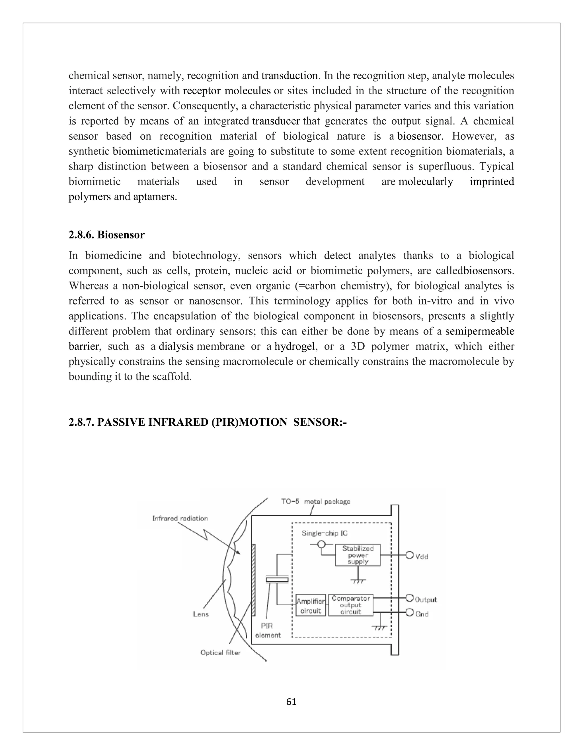 61
chemical sensor, namely, recognition and transduction. In the recognition step, analyte molecules
interact selectively with receptor molecules or sites included in the structure of the recognition
element of the sensor. Consequently, a characteristic physical parameter varies and this variation
is reported by means of an integrated transducer that generates the output signal. A chemical
sensor based on recognition material of biological nature is a biosensor. However, as
synthetic biomimeticmaterials are going to substitute to some extent recognition biomaterials, a
sharp distinction between a biosensor and a standard chemical sensor is superfluous. Typical
biomimetic materials used in sensor development are molecularly imprinted
polymers and aptamers.
2.8.6. Biosensor
In biomedicine and biotechnology, sensors which detect analytes thanks to a biological
component, such as cells, protein, nucleic acid or biomimetic polymers, are calledbiosensors.
Whereas a non-biological sensor, even organic (=carbon chemistry), for biological analytes is
referred to as sensor or nanosensor. This terminology applies for both in-vitro and in vivo
applications. The encapsulation of the biological component in biosensors, presents a slightly
different problem that ordinary sensors; this can either be done by means of a semipermeable
barrier, such as a dialysis membrane or a hydrogel, or a 3D polymer matrix, which either
physically constrains the sensing macromolecule or chemically constrains the macromolecule by
bounding it to the scaffold.
2.8.7. PASSIVE INFRARED (PIR)MOTION SENSOR:-
 
