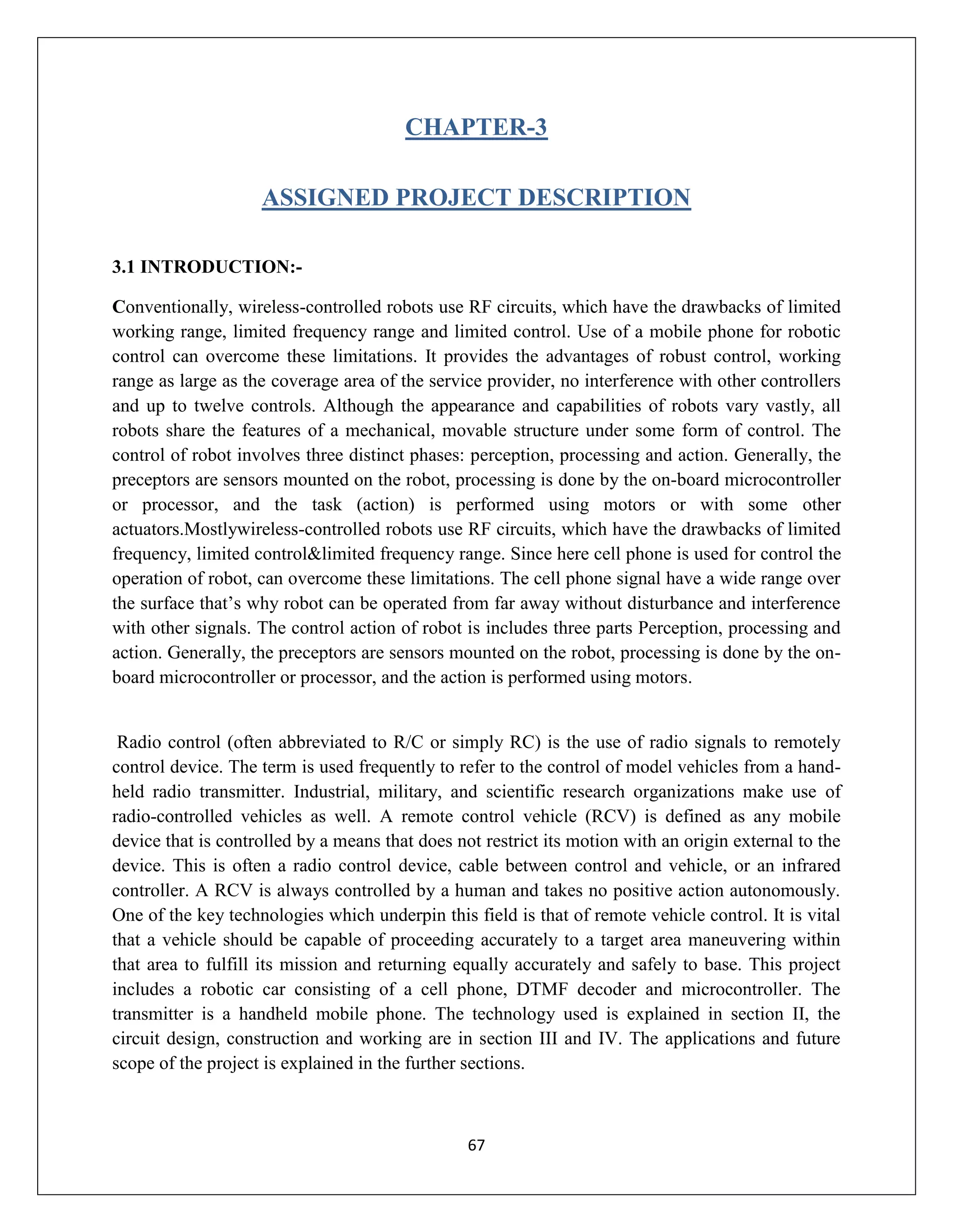67
CHAPTER-3
ASSIGNED PROJECT DESCRIPTION
3.1 INTRODUCTION:-
Conventionally, wireless-controlled robots use RF circuits, which have the drawbacks of limited
working range, limited frequency range and limited control. Use of a mobile phone for robotic
control can overcome these limitations. It provides the advantages of robust control, working
range as large as the coverage area of the service provider, no interference with other controllers
and up to twelve controls. Although the appearance and capabilities of robots vary vastly, all
robots share the features of a mechanical, movable structure under some form of control. The
control of robot involves three distinct phases: perception, processing and action. Generally, the
preceptors are sensors mounted on the robot, processing is done by the on-board microcontroller
or processor, and the task (action) is performed using motors or with some other
actuators.Mostlywireless-controlled robots use RF circuits, which have the drawbacks of limited
frequency, limited control&limited frequency range. Since here cell phone is used for control the
operation of robot, can overcome these limitations. The cell phone signal have a wide range over
the surface that’s why robot can be operated from far away without disturbance and interference
with other signals. The control action of robot is includes three parts Perception, processing and
action. Generally, the preceptors are sensors mounted on the robot, processing is done by the on-
board microcontroller or processor, and the action is performed using motors.
Radio control (often abbreviated to R/C or simply RC) is the use of radio signals to remotely
control device. The term is used frequently to refer to the control of model vehicles from a hand-
held radio transmitter. Industrial, military, and scientific research organizations make use of
radio-controlled vehicles as well. A remote control vehicle (RCV) is defined as any mobile
device that is controlled by a means that does not restrict its motion with an origin external to the
device. This is often a radio control device, cable between control and vehicle, or an infrared
controller. A RCV is always controlled by a human and takes no positive action autonomously.
One of the key technologies which underpin this field is that of remote vehicle control. It is vital
that a vehicle should be capable of proceeding accurately to a target area maneuvering within
that area to fulfill its mission and returning equally accurately and safely to base. This project
includes a robotic car consisting of a cell phone, DTMF decoder and microcontroller. The
transmitter is a handheld mobile phone. The technology used is explained in section II, the
circuit design, construction and working are in section III and IV. The applications and future
scope of the project is explained in the further sections.
 