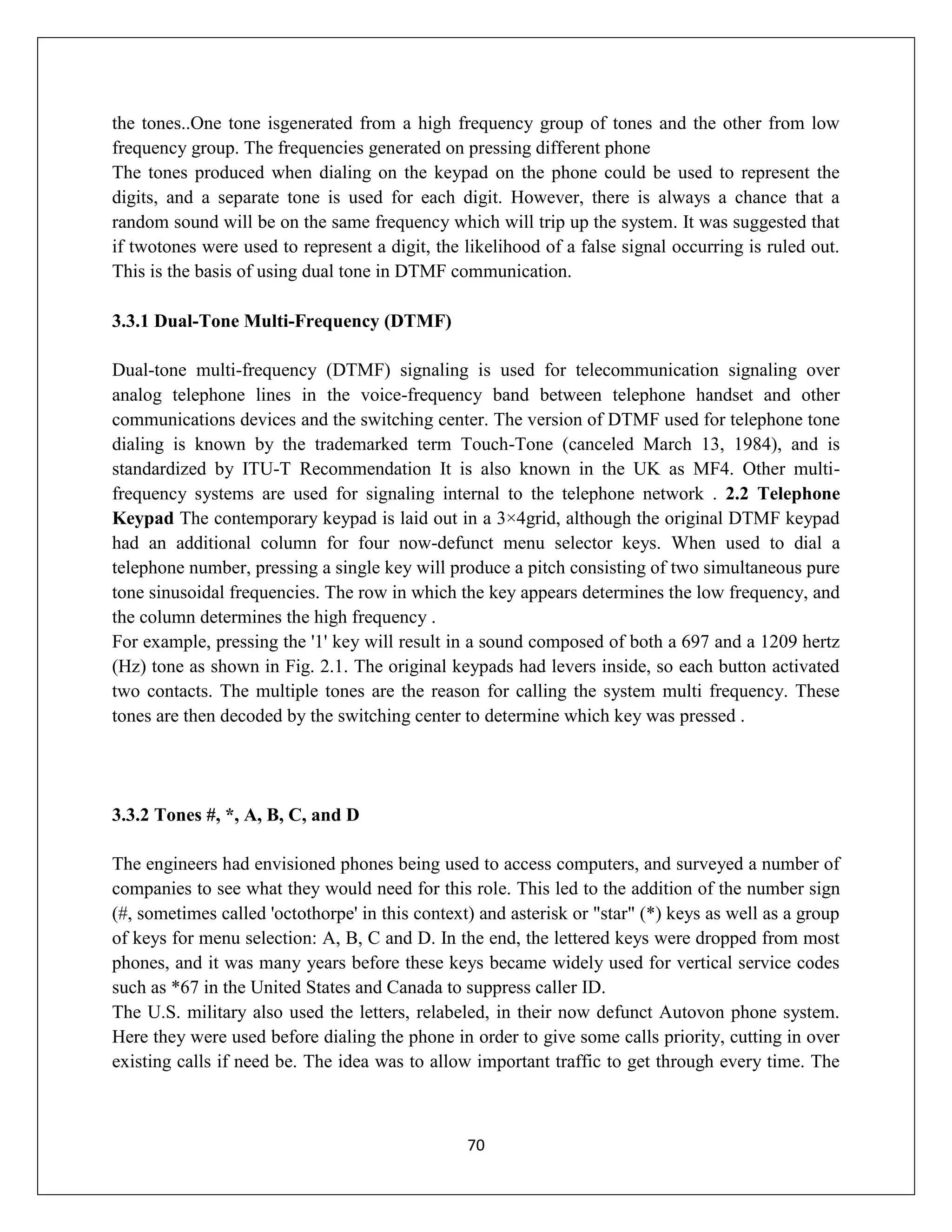 70
the tones..One tone isgenerated from a high frequency group of tones and the other from low
frequency group. The frequencies generated on pressing different phone
The tones produced when dialing on the keypad on the phone could be used to represent the
digits, and a separate tone is used for each digit. However, there is always a chance that a
random sound will be on the same frequency which will trip up the system. It was suggested that
if twotones were used to represent a digit, the likelihood of a false signal occurring is ruled out.
This is the basis of using dual tone in DTMF communication.
3.3.1 Dual-Tone Multi-Frequency (DTMF)
Dual-tone multi-frequency (DTMF) signaling is used for telecommunication signaling over
analog telephone lines in the voice-frequency band between telephone handset and other
communications devices and the switching center. The version of DTMF used for telephone tone
dialing is known by the trademarked term Touch-Tone (canceled March 13, 1984), and is
standardized by ITU-T Recommendation It is also known in the UK as MF4. Other multi-
frequency systems are used for signaling internal to the telephone network . 2.2 Telephone
Keypad The contemporary keypad is laid out in a 3×4grid, although the original DTMF keypad
had an additional column for four now-defunct menu selector keys. When used to dial a
telephone number, pressing a single key will produce a pitch consisting of two simultaneous pure
tone sinusoidal frequencies. The row in which the key appears determines the low frequency, and
the column determines the high frequency .
For example, pressing the '1' key will result in a sound composed of both a 697 and a 1209 hertz
(Hz) tone as shown in Fig. 2.1. The original keypads had levers inside, so each button activated
two contacts. The multiple tones are the reason for calling the system multi frequency. These
tones are then decoded by the switching center to determine which key was pressed .
3.3.2 Tones #, *, A, B, C, and D
The engineers had envisioned phones being used to access computers, and surveyed a number of
companies to see what they would need for this role. This led to the addition of the number sign
(#, sometimes called 'octothorpe' in this context) and asterisk or "star" (*) keys as well as a group
of keys for menu selection: A, B, C and D. In the end, the lettered keys were dropped from most
phones, and it was many years before these keys became widely used for vertical service codes
such as *67 in the United States and Canada to suppress caller ID.
The U.S. military also used the letters, relabeled, in their now defunct Autovon phone system.
Here they were used before dialing the phone in order to give some calls priority, cutting in over
existing calls if need be. The idea was to allow important traffic to get through every time. The
 
