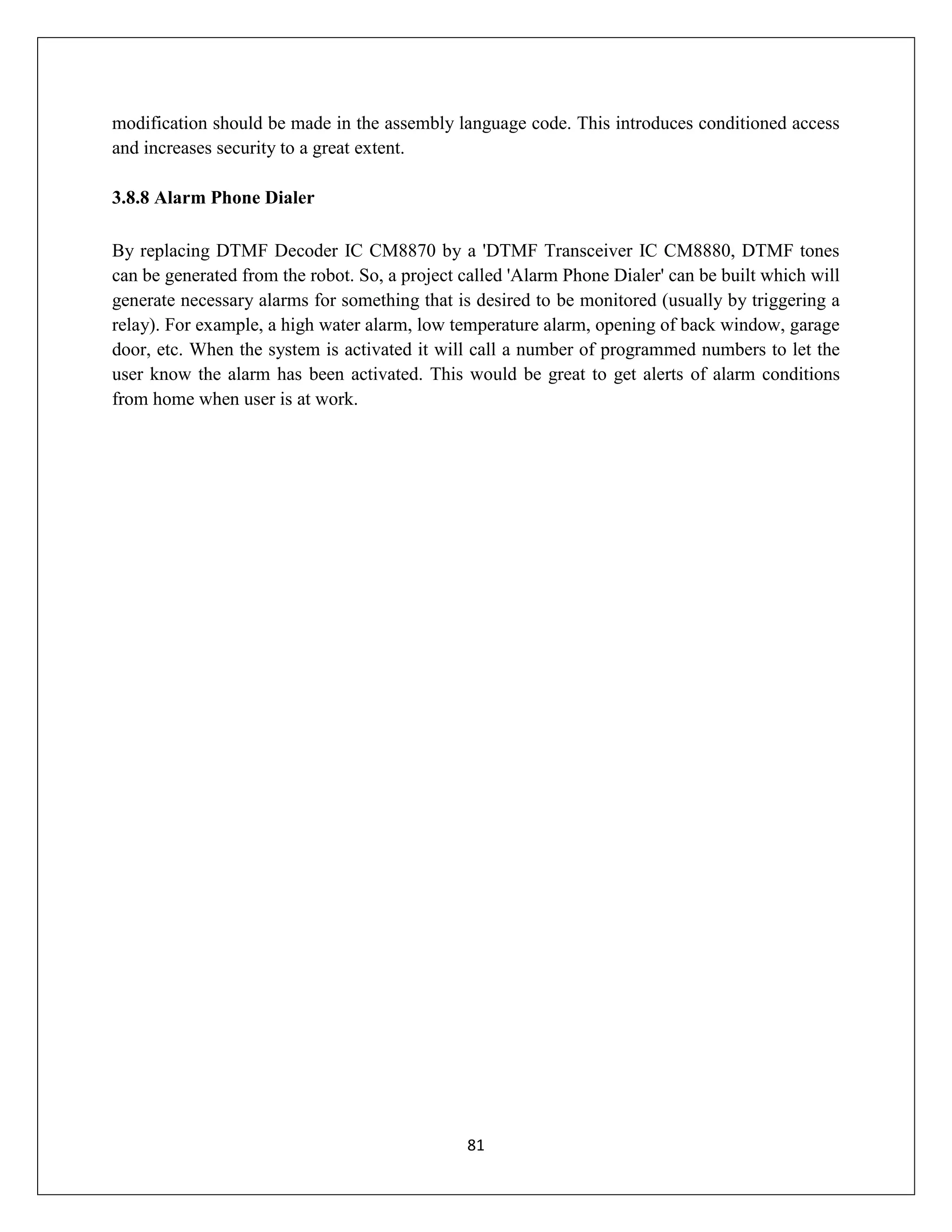 81
modification should be made in the assembly language code. This introduces conditioned access
and increases security to a great extent.
3.8.8 Alarm Phone Dialer
By replacing DTMF Decoder IC CM8870 by a 'DTMF Transceiver IC CM8880, DTMF tones
can be generated from the robot. So, a project called 'Alarm Phone Dialer' can be built which will
generate necessary alarms for something that is desired to be monitored (usually by triggering a
relay). For example, a high water alarm, low temperature alarm, opening of back window, garage
door, etc. When the system is activated it will call a number of programmed numbers to let the
user know the alarm has been activated. This would be great to get alerts of alarm conditions
from home when user is at work.
 