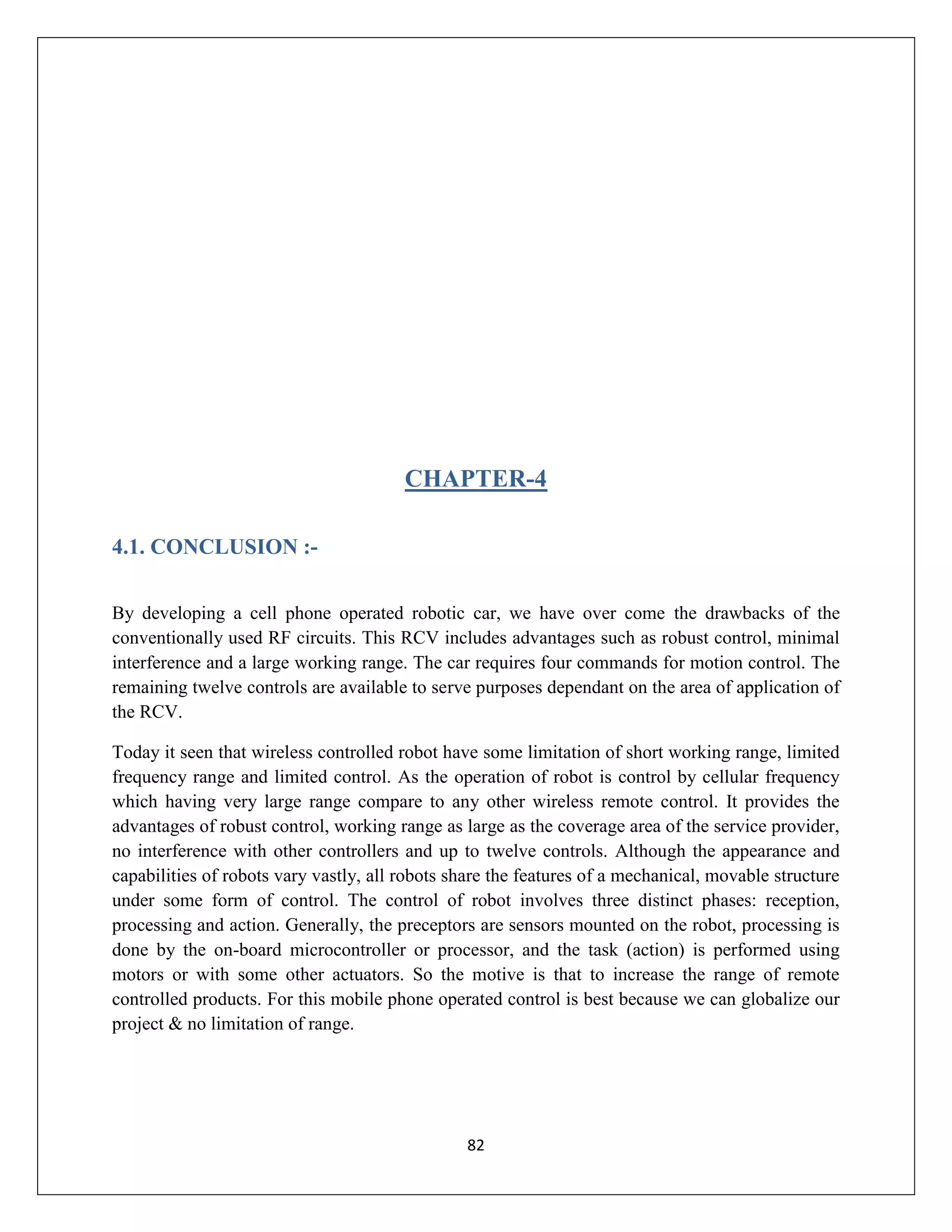 82
CHAPTER-4
4.1. CONCLUSION :-
By developing a cell phone operated robotic car, we have over come the drawbacks of the
conventionally used RF circuits. This RCV includes advantages such as robust control, minimal
interference and a large working range. The car requires four commands for motion control. The
remaining twelve controls are available to serve purposes dependant on the area of application of
the RCV.
Today it seen that wireless controlled robot have some limitation of short working range, limited
frequency range and limited control. As the operation of robot is control by cellular frequency
which having very large range compare to any other wireless remote control. It provides the
advantages of robust control, working range as large as the coverage area of the service provider,
no interference with other controllers and up to twelve controls. Although the appearance and
capabilities of robots vary vastly, all robots share the features of a mechanical, movable structure
under some form of control. The control of robot involves three distinct phases: reception,
processing and action. Generally, the preceptors are sensors mounted on the robot, processing is
done by the on-board microcontroller or processor, and the task (action) is performed using
motors or with some other actuators. So the motive is that to increase the range of remote
controlled products. For this mobile phone operated control is best because we can globalize our
project & no limitation of range.
 
