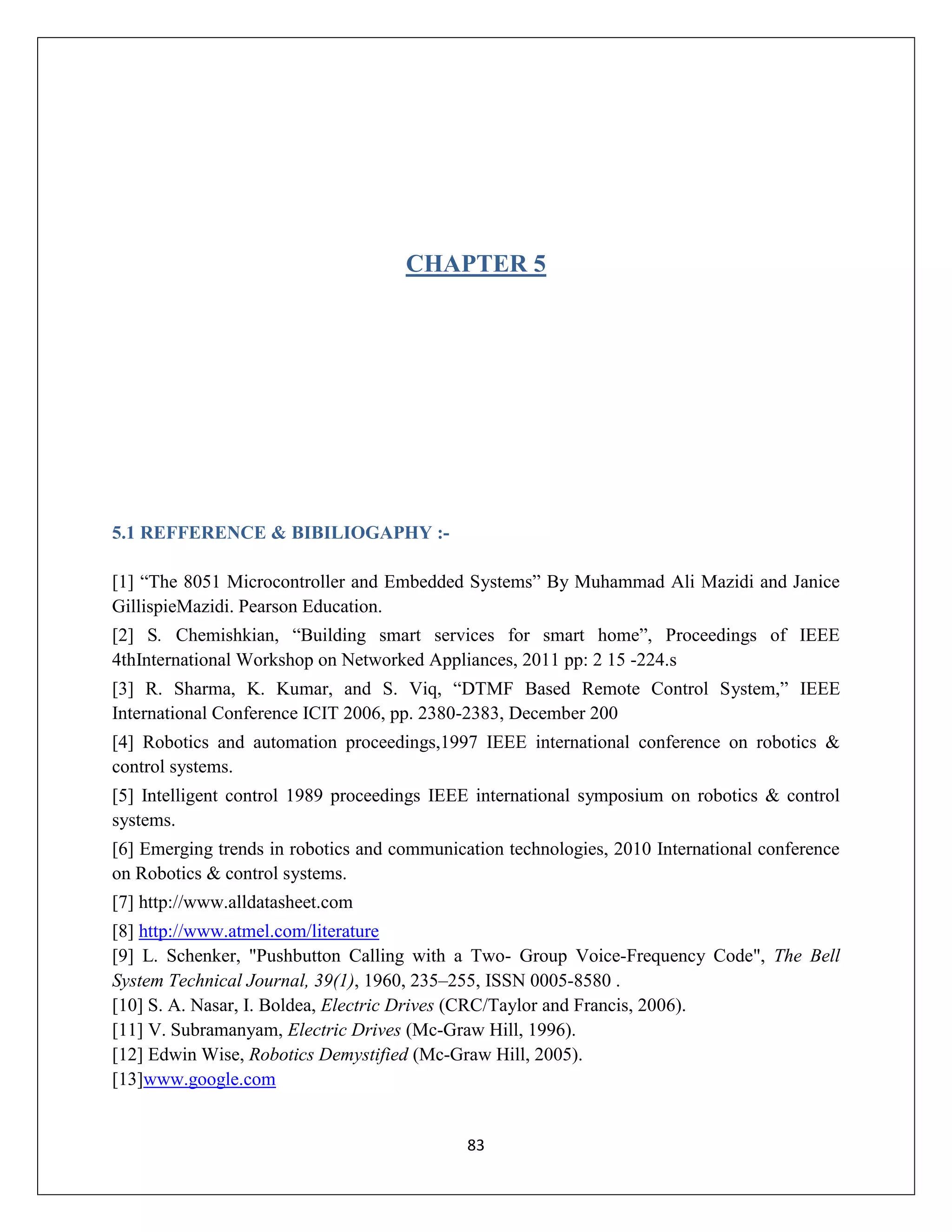 83
CHAPTER 5
5.1 REFFERENCE & BIBILIOGAPHY :-
[1] “The 8051 Microcontroller and Embedded Systems” By Muhammad Ali Mazidi and Janice
GillispieMazidi. Pearson Education.
[2] S. Chemishkian, “Building smart services for smart home”, Proceedings of IEEE
4thInternational Workshop on Networked Appliances, 2011 pp: 2 15 -224.s
[3] R. Sharma, K. Kumar, and S. Viq, “DTMF Based Remote Control System,” IEEE
International Conference ICIT 2006, pp. 2380-2383, December 200
[4] Robotics and automation proceedings,1997 IEEE international conference on robotics &
control systems.
[5] Intelligent control 1989 proceedings IEEE international symposium on robotics & control
systems.
[6] Emerging trends in robotics and communication technologies, 2010 International conference
on Robotics & control systems.
[7] http://www.alldatasheet.com
[8] http://www.atmel.com/literature
[9] L. Schenker, "Pushbutton Calling with a Two- Group Voice-Frequency Code", The Bell
System Technical Journal, 39(1), 1960, 235–255, ISSN 0005-8580 .
[10] S. A. Nasar, I. Boldea, Electric Drives (CRC/Taylor and Francis, 2006).
[11] V. Subramanyam, Electric Drives (Mc-Graw Hill, 1996).
[12] Edwin Wise, Robotics Demystified (Mc-Graw Hill, 2005).
[13]www.google.com
 