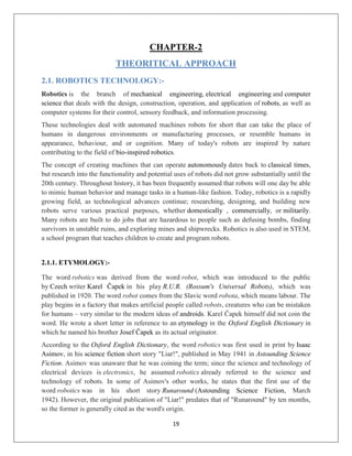 19
CHAPTER-2
THEORITICAL APPROACH
2.1. ROBOTICS TECHNOLOGY:-
Robotics is the branch of mechanical engineering, electrical engineering and computer
science that deals with the design, construction, operation, and application of robots, as well as
computer systems for their control, sensory feedback, and information processing.
These technologies deal with automated machines robots for short that can take the place of
humans in dangerous environments or manufacturing processes, or resemble humans in
appearance, behaviour, and or cognition. Many of today's robots are inspired by nature
contributing to the field of bio-inspired robotics.
The concept of creating machines that can operate autonomously dates back to classical times,
but research into the functionality and potential uses of robots did not grow substantially until the
20th century. Throughout history, it has been frequently assumed that robots will one day be able
to mimic human behavior and manage tasks in a human-like fashion. Today, robotics is a rapidly
growing field, as technological advances continue; researching, designing, and building new
robots serve various practical purposes, whether domestically , commercially, or militarily.
Many robots are built to do jobs that are hazardous to people such as defusing bombs, finding
survivors in unstable ruins, and exploring mines and shipwrecks. Robotics is also used in STEM,
a school program that teaches children to create and program robots.
2.1.1. ETYMOLOGY:-
The word robotics was derived from the word robot, which was introduced to the public
by Czech writer Karel Čapek in his play R.U.R. (Rossum's Universal Robots), which was
published in 1920. The word robot comes from the Slavic word robota, which means labour. The
play begins in a factory that makes artificial people called robots, creatures who can be mistaken
for humans – very similar to the modern ideas of androids. Karel Čapek himself did not coin the
word. He wrote a short letter in reference to an etymology in the Oxford English Dictionary in
which he named his brother Josef Čapek as its actual originator.
According to the Oxford English Dictionary, the word robotics was first used in print by Isaac
Asimov, in his science fiction short story "Liar!", published in May 1941 in Astounding Science
Fiction. Asimov was unaware that he was coining the term; since the science and technology of
electrical devices is electronics, he assumed robotics already referred to the science and
technology of robots. In some of Asimov's other works, he states that the first use of the
word robotics was in his short story Runaround (Astounding Science Fiction, March
1942). However, the original publication of "Liar!" predates that of "Runaround" by ten months,
so the former is generally cited as the word's origin.
 