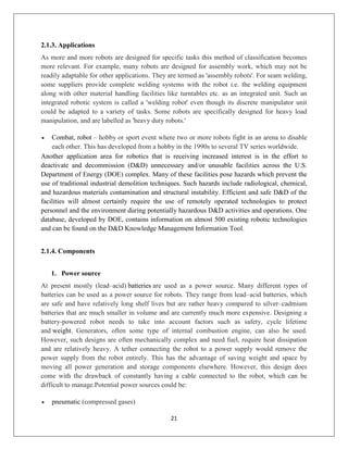 21
2.1.3. Applications
As more and more robots are designed for specific tasks this method of classification becomes
more relevant. For example, many robots are designed for assembly work, which may not be
readily adaptable for other applications. They are termed as 'assembly robots'. For seam welding,
some suppliers provide complete welding systems with the robot i.e. the welding equipment
along with other material handling facilities like turntables etc. as an integrated unit. Such an
integrated robotic system is called a 'welding robot' even though its discrete manipulator unit
could be adapted to a variety of tasks. Some robots are specifically designed for heavy load
manipulation, and are labelled as 'heavy duty robots.'
 Combat, robot – hobby or sport event where two or more robots fight in an arena to disable
each other. This has developed from a hobby in the 1990s to several TV series worldwide.
Another application area for robotics that is receiving increased interest is in the effort to
deactivate and decommission (D&D) unnecessary and/or unusable facilities across the U.S.
Department of Energy (DOE) complex. Many of these facilities pose hazards which prevent the
use of traditional industrial demolition techniques. Such hazards include radiological, chemical,
and hazardous materials contamination and structural instability. Efficient and safe D&D of the
facilities will almost certainly require the use of remotely operated technologies to protect
personnel and the environment during potentially hazardous D&D activities and operations. One
database, developed by DOE, contains information on almost 500 existing robotic technologies
and can be found on the D&D Knowledge Management Information Tool.
2.1.4. Components
1. Power source
At present mostly (lead–acid) batteries are used as a power source. Many different types of
batteries can be used as a power source for robots. They range from lead–acid batteries, which
are safe and have relatively long shelf lives but are rather heavy compared to silver–cadmium
batteries that are much smaller in volume and are currently much more expensive. Designing a
battery-powered robot needs to take into account factors such as safety, cycle lifetime
and weight. Generators, often some type of internal combustion engine, can also be used.
However, such designs are often mechanically complex and need fuel, require heat dissipation
and are relatively heavy. A tether connecting the robot to a power supply would remove the
power supply from the robot entirely. This has the advantage of saving weight and space by
moving all power generation and storage components elsewhere. However, this design does
come with the drawback of constantly having a cable connected to the robot, which can be
difficult to manage.Potential power sources could be:
 pneumatic (compressed gases)
 
