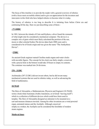 3
The focus of this timeline is to provide the reader with a general overview of robotics
(with a focus more on mobile robots) and to give an appreciation for the inventors and
innovators in this field who have helped robotics to become what it is today.
The history of robotics is too long to describe It is initiating from before Christ era and
continuing till the day. Here we just describing some of them:-
~77-100BC
In 1901, between the islands of Crete and Kythera, a diver found the remnants
of what might only be considered a mechanical computer. The device is a
complex mix of gears which most likely calculated the position of the sun,
moon or other celestial bodies.The device dates back 2000 years and is
considered to be of Greek origin and was given the name “The Antikythera
Device”.
~270BC
An ancient Greek engineer named Ctesibus made organs and water clocks
with movable figures. The concept for his clock was fairly simple; a reservoir
with a precise hole in the bottom would take 24 hours to empty its contents.
The container was marked into 24 divisions.
278 – 212BC
Archimedes (287-212BC) did not invent robots, but he did invent many
mechanical systems that are used in robotics today, as well as advancing the
field of mathematics.
10-70AD
The Hero of Alexandria, a Mathematician, Physicist and Engineer (10-70AD)
wrote a book titled Automata (Arabic translation, or in Greek “moving itself”)
which is a collection of different devices which could have been used in
temples. The Hero of Alexandria designed an odometer to be mounted on a
cart and measure distances traveled. Among his other inventions are a wind powered
organ, animated statues and the Aeolipile. Although conceived
simply as a trinket, the Aeolipile can be considered the forefather of modern
steam engines.
Medieval times
 
