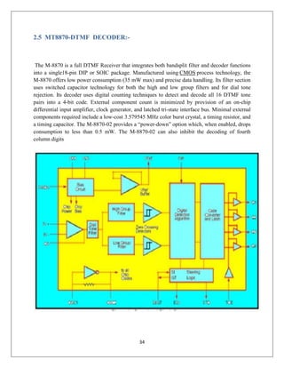34
2.5 MT8870-DTMF DECODER:-
The M-8870 is a full DTMF Receiver that integrates both bandsplit filter and decoder functions
into a single18-pin DIP or SOIC package. Manufactured using CMOS process technology, the
M-8870 offers low power consumption (35 mW max) and precise data handling. Its filter section
uses switched capacitor technology for both the high and low group filters and for dial tone
rejection. Its decoder uses digital counting techniques to detect and decode all 16 DTMF tone
pairs into a 4-bit code. External component count is minimized by provision of an on-chip
differential input amplifier, clock generator, and latched tri-state interface bus. Minimal external
components required include a low-cost 3.579545 MHz color burst crystal, a timing resistor, and
a timing capacitor. The M-8870-02 provides a “power-down” option which, when enabled, drops
consumption to less than 0.5 mW. The M-8870-02 can also inhibit the decoding of fourth
column digits
 