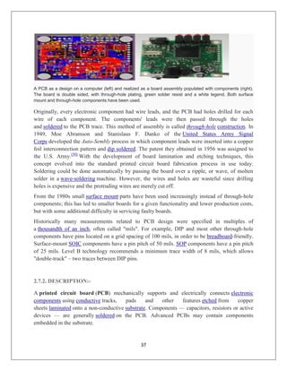 37
A PCB as a design on a computer (left) and realized as a board assembly populated with components (right).
The board is double sided, with through-hole plating, green solder resist and a white legend. Both surface
mount and through-hole components have been used.
Originally, every electronic component had wire leads, and the PCB had holes drilled for each
wire of each component. The components' leads were then passed through the holes
and soldered to the PCB trace. This method of assembly is called through-hole construction. In
1949, Moe Abramson and Stanislaus F. Danko of the United States Army Signal
Corps developed the Auto-Sembly process in which component leads were inserted into a copper
foil interconnection pattern and dip soldered. The patent they obtained in 1956 was assigned to
the U.S. Army.[50]
With the development of board lamination and etching techniques, this
concept evolved into the standard printed circuit board fabrication process in use today.
Soldering could be done automatically by passing the board over a ripple, or wave, of molten
solder in a wave-soldering machine. However, the wires and holes are wasteful since drilling
holes is expensive and the protruding wires are merely cut off.
From the 1980s small surface mount parts have been used increasingly instead of through-hole
components; this has led to smaller boards for a given functionality and lower production costs,
but with some additional difficulty in servicing faulty boards.
Historically many measurements related to PCB design were specified in multiples of
a thousandth of an inch, often called "mils". For example, DIP and most other through-hole
components have pins located on a grid spacing of 100 mils, in order to be breadboard-friendly.
Surface-mount SOIC components have a pin pitch of 50 mils. SOP components have a pin pitch
of 25 mils. Level B technology recommends a minimum trace width of 8 mils, which allows
"double-track" – two traces between DIP pins.
2.7.2. DESCRIPTION:-
A printed circuit board (PCB) mechanically supports and electrically connects electronic
components using conductive tracks, pads and other features etched from copper
sheets laminated onto a non-conductive substrate. Components — capacitors, resistors or active
devices — are generally soldered on the PCB. Advanced PCBs may contain components
embedded in the substrate.
 