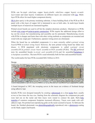 38
PCBs can be single sided (one copper layer), double sided (two copper layers) or multi-
layer (outer and inner layers). Conductors on different layers are connected with vias. Multi-
layer PCBs allow for much higher component density.
FR-4 glass epoxy is the primary insulating substrate. A basic building block of the PCB an FR-4
panel with a thin layer of copper foil is laminated to one or both sides. In multi-layer boards
multiple layers of material are laminated together.
Printed circuit boards are used in all but the simplest electronic products. Alternatives to PCBs
include wire wrap and point-to-point construction. PCBs require the additional design effort to
lay out the circuit, but manufacturing and assembly can be automated. Manufacturing circuits
with PCBs is cheaper and faster than with other wiring methods as components are mounted and
wired with one single part. Furthermore, operator wiring errors are eliminated.
When the board has no embedded components it is more correctly called a printed wiring
board (PWB) or etched wiring board. However, the term printed wiring board has fallen into
disuse. A PCB populated with electronic components is called a printed circuit
assembly (PCA), printed circuit board assembly or PCB assembly (PCBA). The IPC preferred
term for assembled boards is circuit card assembly (CCA), and for assembled backplanes it
is backplane assemblies. The term PCB is used informally both for bare and assembled boards.
The world market for bare PCBs exceeded $60.2 billion in 2014.
Design
A board designed in 1967; the sweeping curves in the traces are evidence of freehand design
using adhesive tape
Initially PCBs were designed manually by creating a photomask on a clear mylar sheet, usually
at two or four times the true size. Starting from the schematic diagram the component pin pads
were laid out on the mylar and then traces were routed to connect the pads. Rub-ondry
transfers of common component footprints increased efficiency. Traces were made with self-
adhesive tape. Pre-printed non-reproducing grids on the mylar assisted in layout. To fabricate the
board, the finished photomask was photolithographically reproduced onto a photoresist coating
on the blank copper-clad boards.
 