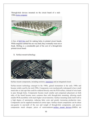 50
Through-hole devices mounted on the circuit board of a mid-
1980s home computer
A box of drill bits used for making holes in printed circuit boards.
While tungsten-carbide bits are very hard, they eventually wear out or
break. Drilling is a considerable part of the cost of a through-hole
printed circuit board.
2. Surface-mount technology
Surface mount components, including resistors, transistors and an integrated circuit
Surface-mount technology emerged in the 1960s, gained momentum in the early 1980s and
became widely used by the mid-1990s. Components were mechanically redesigned to have small
metal tabs or end caps that could be soldered directly onto the PCB surface, instead of wire leads
to pass through holes. Components became much smaller and component placement on both
sides of the board became more common than with through-hole mounting, allowing much
smaller PCB assemblies with much higher circuit densities. Surface mounting lends itself well to
a high degree of automation, reducing labor costs and greatly increasing production rates.
Components can be supplied mounted on carrier tapes. Surface mount components can be about
one-quarter to one-tenth of the size and weight of through-hole components, and passive
components much cheaper; prices of semiconductor surface mount devices (SMDs) are
 