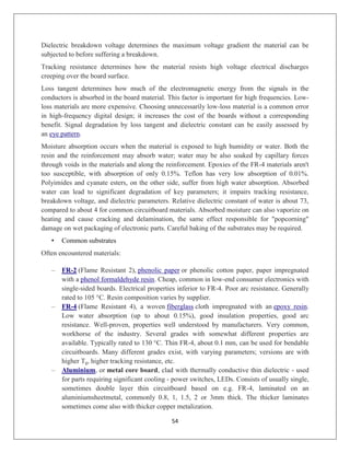 54
Dielectric breakdown voltage determines the maximum voltage gradient the material can be
subjected to before suffering a breakdown.
Tracking resistance determines how the material resists high voltage electrical discharges
creeping over the board surface.
Loss tangent determines how much of the electromagnetic energy from the signals in the
conductors is absorbed in the board material. This factor is important for high frequencies. Low-
loss materials are more expensive. Choosing unnecessarily low-loss material is a common error
in high-frequency digital design; it increases the cost of the boards without a corresponding
benefit. Signal degradation by loss tangent and dielectric constant can be easily assessed by
an eye pattern.
Moisture absorption occurs when the material is exposed to high humidity or water. Both the
resin and the reinforcement may absorb water; water may be also soaked by capillary forces
through voids in the materials and along the reinforcement. Epoxies of the FR-4 materials aren't
too susceptible, with absorption of only 0.15%. Teflon has very low absorption of 0.01%.
Polyimides and cyanate esters, on the other side, suffer from high water absorption. Absorbed
water can lead to significant degradation of key parameters; it impairs tracking resistance,
breakdown voltage, and dielectric parameters. Relative dielectric constant of water is about 73,
compared to about 4 for common circuitboard materials. Absorbed moisture can also vaporize on
heating and cause cracking and delamination, the same effect responsible for "popcorning"
damage on wet packaging of electronic parts. Careful baking of the substrates may be required.
• Common substrates
Often encountered materials:
– FR-2 (Flame Resistant 2), phenolic paper or phenolic cotton paper, paper impregnated
with a phenol formaldehyde resin. Cheap, common in low-end consumer electronics with
single-sided boards. Electrical properties inferior to FR-4. Poor arc resistance. Generally
rated to 105 °C. Resin composition varies by supplier.
– FR-4 (Flame Resistant 4), a woven fiberglass cloth impregnated with an epoxy resin.
Low water absorption (up to about 0.15%), good insulation properties, good arc
resistance. Well-proven, properties well understood by manufacturers. Very common,
workhorse of the industry. Several grades with somewhat different properties are
available. Typically rated to 130 °C. Thin FR-4, about 0.1 mm, can be used for bendable
circuitboards. Many different grades exist, with varying parameters; versions are with
higher Tg, higher tracking resistance, etc.
– Aluminium, or metal core board, clad with thermally conductive thin dielectric - used
for parts requiring significant cooling - power switches, LEDs. Consists of usually single,
sometimes double layer thin circuitboard based on e.g. FR-4, laminated on an
aluminiumsheetmetal, commonly 0.8, 1, 1.5, 2 or 3mm thick. The thicker laminates
sometimes come also with thicker copper metalization.
 
