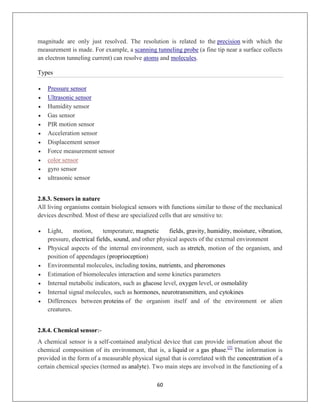 60
magnitude are only just resolved. The resolution is related to the precision with which the
measurement is made. For example, a scanning tunneling probe (a fine tip near a surface collects
an electron tunneling current) can resolve atoms and molecules.
Types
 Pressure sensor
 Ultrasonic sensor
 Humidity sensor
 Gas sensor
 PIR motion sensor
 Acceleration sensor
 Displacement sensor
 Force measurement sensor
 color sensor
 gyro sensor
 ultrasonic sensor
2.8.3. Sensors in nature
All living organisms contain biological sensors with functions similar to those of the mechanical
devices described. Most of these are specialized cells that are sensitive to:
 Light, motion, temperature, magnetic fields, gravity, humidity, moisture, vibration,
pressure, electrical fields, sound, and other physical aspects of the external environment
 Physical aspects of the internal environment, such as stretch, motion of the organism, and
position of appendages (proprioception)
 Environmental molecules, including toxins, nutrients, and pheromones
 Estimation of biomolecules interaction and some kinetics parameters
 Internal metabolic indicators, such as glucose level, oxygen level, or osmolality
 Internal signal molecules, such as hormones, neurotransmitters, and cytokines
 Differences between proteins of the organism itself and of the environment or alien
creatures.
2.8.4. Chemical sensor:-
A chemical sensor is a self-contained analytical device that can provide information about the
chemical composition of its environment, that is, a liquid or a gas phase.[2]
The information is
provided in the form of a measurable physical signal that is correlated with the concentration of a
certain chemical species (termed as analyte). Two main steps are involved in the functioning of a
 