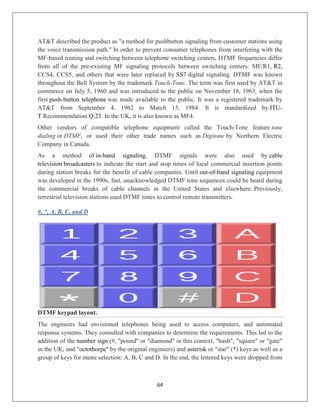 64
AT&T described the product as "a method for pushbutton signaling from customer stations using
the voice transmission path." In order to prevent consumer telephones from interfering with the
MF-based routing and switching between telephone switching centers, DTMF frequencies differ
from all of the pre-existing MF signaling protocols between switching centers: MF/R1, R2,
CCS4, CCS5, and others that were later replaced by SS7 digital signaling. DTMF was known
throughout the Bell System by the trademark Touch-Tone. The term was first used by AT&T in
commerce on July 5, 1960 and was introduced to the public on November 18, 1963, when the
first push-button telephone was made available to the public. It was a registered trademark by
AT&T from September 4, 1962 to March 13, 1984. It is standardized by ITU-
T Recommendation Q.23. In the UK, it is also known as MF4.
Other vendors of compatible telephone equipment called the Touch-Tone feature tone
dialing or DTMF, or used their other trade names such as Digitone by Northern Electric
Company in Canada.
As a method of in-band signaling, DTMF signals were also used by cable
television broadcasters to indicate the start and stop times of local commercial insertion points
during station breaks for the benefit of cable companies. Until out-of-band signaling equipment
was developed in the 1990s, fast, unacknowledged DTMF tone sequences could be heard during
the commercial breaks of cable channels in the United States and elsewhere. Previously,
terrestrial television stations used DTMF tones to control remote transmitters.
#, *, A, B, C, and D
DTMF keypad layout.
The engineers had envisioned telephones being used to access computers, and automated
response systems. They consulted with companies to determine the requirements. This led to the
addition of the number sign (#, ''pound'' or "diamond" in this context, "hash", "square" or "gate"
in the UK, and "octothorpe'' by the original engineers) and asterisk or "star" (*) keys as well as a
group of keys for menu selection: A, B, C and D. In the end, the lettered keys were dropped from
 