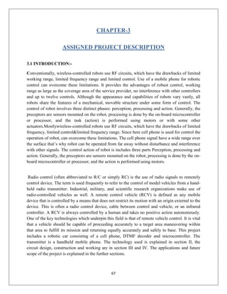 67
CHAPTER-3
ASSIGNED PROJECT DESCRIPTION
3.1 INTRODUCTION:-
Conventionally, wireless-controlled robots use RF circuits, which have the drawbacks of limited
working range, limited frequency range and limited control. Use of a mobile phone for robotic
control can overcome these limitations. It provides the advantages of robust control, working
range as large as the coverage area of the service provider, no interference with other controllers
and up to twelve controls. Although the appearance and capabilities of robots vary vastly, all
robots share the features of a mechanical, movable structure under some form of control. The
control of robot involves three distinct phases: perception, processing and action. Generally, the
preceptors are sensors mounted on the robot, processing is done by the on-board microcontroller
or processor, and the task (action) is performed using motors or with some other
actuators.Mostlywireless-controlled robots use RF circuits, which have the drawbacks of limited
frequency, limited control&limited frequency range. Since here cell phone is used for control the
operation of robot, can overcome these limitations. The cell phone signal have a wide range over
the surface that’s why robot can be operated from far away without disturbance and interference
with other signals. The control action of robot is includes three parts Perception, processing and
action. Generally, the preceptors are sensors mounted on the robot, processing is done by the on-
board microcontroller or processor, and the action is performed using motors.
Radio control (often abbreviated to R/C or simply RC) is the use of radio signals to remotely
control device. The term is used frequently to refer to the control of model vehicles from a hand-
held radio transmitter. Industrial, military, and scientific research organizations make use of
radio-controlled vehicles as well. A remote control vehicle (RCV) is defined as any mobile
device that is controlled by a means that does not restrict its motion with an origin external to the
device. This is often a radio control device, cable between control and vehicle, or an infrared
controller. A RCV is always controlled by a human and takes no positive action autonomously.
One of the key technologies which underpin this field is that of remote vehicle control. It is vital
that a vehicle should be capable of proceeding accurately to a target area maneuvering within
that area to fulfill its mission and returning equally accurately and safely to base. This project
includes a robotic car consisting of a cell phone, DTMF decoder and microcontroller. The
transmitter is a handheld mobile phone. The technology used is explained in section II, the
circuit design, construction and working are in section III and IV. The applications and future
scope of the project is explained in the further sections.
 