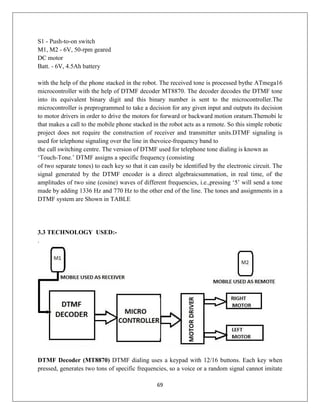 69
S1 - Push-to-on switch
M1, M2 - 6V, 50-rpm geared
DC motor
Batt. - 6V, 4.5Ah battery
with the help of the phone stacked in the robot. The received tone is processed bythe ATmega16
microcontroller with the help of DTMF decoder MT8870. The decoder decodes the DTMF tone
into its equivalent binary digit and this binary number is sent to the microcontroller.The
microcontroller is preprogrammed to take a decision for any given input and outputs its decision
to motor drivers in order to drive the motors for forward or backward motion oraturn.Themobi le
that makes a call to the mobile phone stacked in the robot acts as a remote. So this simple robotic
project does not require the construction of receiver and transmitter units.DTMF signaling is
used for telephone signaling over the line in thevoice-frequency band to
the call switching centre. The version of DTMF used for telephone tone dialing is known as
‘Touch-Tone.’ DTMF assigns a specific frequency (consisting
of two separate tones) to each key so that it can easily be identified by the electronic circuit. The
signal generated by the DTMF encoder is a direct algebraicsummation, in real time, of the
amplitudes of two sine (cosine) waves of different frequencies, i.e.,pressing ‘5’ will send a tone
made by adding 1336 Hz and 770 Hz to the other end of the line. The tones and assignments in a
DTMF system are Shown in TABLE
3.3 TECHNOLOGY USED:-
.
DTMF Decoder (MT8870) DTMF dialing uses a keypad with 12/16 buttons. Each key when
pressed, generates two tons of specific frequencies, so a voice or a random signal cannot imitate
 